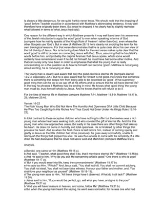 is always a little dangerous, for we quite frankly never know. We should note that the dropping of
‘good’ before Teacher would be in accordance with Matthew’s abbreviating tendency. It may well
therefore have originally been there. But once he dropped it he clearly had to slightly rephrase
what followed in terms of what Jesus had said).
One reason for the different way in which Matthew presents it may well have been his awareness
of the Jewish reluctance to apply the word ‘good’ to men when speaking in terms of God
(compare how he mainly speaks of the Kingly Rule of ‘Heaven’ rather than God, even where the
other Gospels use ‘God’). But in view of Matthew 28:19 he is clearly not avoiding the term for his
own theological reasons. For that verse demonstrates that he is quite clear about his own view of
the full divinity of Jesus. Nor is he toning down Mark for the next verse makes quite clear that the
word ‘good’ is still to be seen as connecting Jesus with God. Thus, assuming that he has Mark’s
words before him, and probably the original Aramaic that Jesus spoke, which some would
certainly have remembered even if he did not himself, he must have had some other motive. And
that can surely only have been in order to emphasise that what the young man is really
concentrating on is the question as to how he himself can become ‘good’. Matthew is not arguing
about wording, he is conveying an idea.
The young man is clearly well aware that only the good can have eternal life (compare Daniel
12:2-3, especially LXX). But he is also aware that he himself is not good. He knows that somehow
there is something that keeps him from being able to be described as ‘good’. What supremely
good thing then can he do so as cap off all his efforts and so ensure that he will have eternal life?
In the way he phrases it Matthew has the ending in mind. He knows what ‘good thing’ the young
man must do, trust himself wholly to Jesus. And he knows that he will refuse to do it.
For the idea of eternal life in Matthew compare Matthew 7:14, Matthew 18:8-9; Matthew 19:17 b,
29; Matthew 25:46.
Verses 16-22
The Rich Young Man Who Did Not Have The Humility And Openness Of A Little Child Because
He Was Too Caught Up In His Riches And Thus Could Not Enter Under His Kingly Rule (19:16-
22).
In total contrast to these receptive children who have nothing to offer but themselves was a rich
young man whose heart was seeking truth, and who coveted the gift of eternal life. And it is this
young man who now approaches Jesus. But sadly in his case there are other things that take up
his heart. He does not come in humility and total openness. He is hindered by other things that
possess his heart. And so when the final choice is laid before him, instead of coming openly and
gladly to Jesus as the little children had done previously, he goes away sorrowfully, unable to
relinquish the things that gripped his soul. He was thus unable to come with the simplicity of a little
child. He had discovered that he could not serve God and Mammon (compare Matthew 6:24).
Analysis.
a Behold, one came to Him (Matthew 19:16 a).
b And said, “Teacher, what good thing shall I do, that I may have eternal life?” (Matthew 19:16 b).
c And He said to him, “Why do you ask Me concerning what is good? One there is who is good”
(Matthew 19:17 a).
d “But if you would enter into life, keep the commandments” (Matthew 19:17 b).
e He says too Him, “Which?” And Jesus said, “You shall not kill, You shall not commit adultery,
You shall not steal, You shall not bear false witness. Honour your father and mother, and, You
shall love your neighbour as yourself” (Matthew 19:18-19).
d The young man says to Him, “All these things have I observed. What do I still lack?” (Matthew
19:20).
c Jesus said to him, “If you would be perfect, go, sell what you have, and give to the poor”
(Matthew 19:21 a).
b “And you will have treasure in heaven, and come, follow Me” (Matthew 19:21 b).
a But when the young man heard the saying, he went away sorrowful, for he was one who had
 