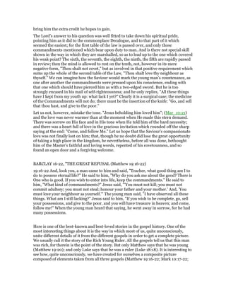 bring him the extra credit he hopes to gain.
The Lord’s answer to his question was well fitted to take down his spiritual pride,
pointing him as it did to the commonplace Decalogue, and to that part of it which
seemed the easiest; for the first table of the law is passed over, and only those
commandments mentioned which bear upon duty to man. And is there not special skill
shown in the way in which they are marshalled, so as to lead up to the one which covered
his weak point? The sixth, the seventh, the eighth, the ninth, the fifth are rapidly passed
in review; then the mind is allowed to rest on the tenth, not, however in its mere
negative form, "Thou shalt not covet," but as involved in that positive requirement which
sums up the whole of the second table of the Law, "Thou shalt love thy neighbour as
thyself." We can imagine how the Saviour would mark the young man’s countenance, as
one after another the commandments were pressed upon his conscience, ending with
that one which should have pierced him as with a two-edged sword. But he is too
strongly encased in his mail of self-righteousness; and he only replies, "All these things
have I kept from my youth up: what lack I yet?" Clearly it is a surgical case; the medicine
of the Commandments will not do; there must be the insertion of the knife: "Go, and sell
that thou hast, and give to the poor."
Let us not, however, mistake the tone. "Jesus beholding him loved him"; (Mar_10:21)
and the love was never warmer than at the moment when He made this stern demand.
There was sorrow on His face and in His tone when He told him of the hard necessity;
and there was a heart full of love in the gracious invitation which rounded off the sharp
saying at the end: "Come, and follow Me." Let us hope that the Saviour’s compassionate
love was not finally lost on him; that, though he no doubt did lose the great opportunity
of taking a high place in the kingdom, he nevertheless, before all was done, bethought
him of the Master’s faithful and loving words, repented of his covetousness, and so
found an open door and a forgiving welcome.
BARCLAY 16-22, "THE GREAT REFUSAL (Matthew 19:16-22)
19:16-22 And, look you, a man came to him and said, "Teacher, what good thing am I to
do to possess eternal life?" He said to him, "Why do you ask me about the good? There is
One who is good. If you wish to enter into life, keep the commandments." He said to
him, "What kind of commandments?" Jesus said, "'You must not kill; you must not
commit adultery; you must not steal; honour your father and your mother.' And, 'You
must love your neighbour as yourself.'" The young man said, "I have observed all these
things. What am I still lacking?" Jesus said to him, "If you wish to be complete, go, sell
your possessions, and give to the poor, and you will have treasure in heaven; and come,
follow me!" When the young man heard that saying, he went away in sorrow, for he had
many possessions.
Here is one of the best-known and best-loved stories in the gospel history. One of the
most interesting things about it is the way in which most of us, quite unconsciously,
unite different details of it from the different gospels in order to get a complete picture.
We usually call it the story of the Rich Young Ruler. All the gospels tell us that this man
was rich, for therein is the point of the story. But only Matthew says that he was young
(Matthew 19:20); and only Luke says that he was a ruler (Luke 18:18). It is interesting to
see how, quite unconsciously, we have created for ourselves a composite picture
composed of elements taken from all three gospels (Matthew 19:16-22; Mark 10:17-22;
 