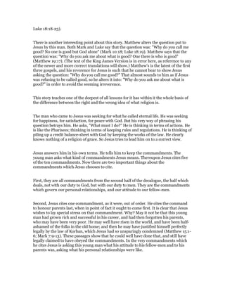 Luke 18:18-23).
There is another interesting point about this story. Matthew alters the question put to
Jesus by this man. Both Mark and Luke say that the question was: "Why do you call me
good? No one is good but God alone" (Mark 10:18; Luke 18:19). Matthew says that the
question was: "Why do you ask me about what is good? One there is who is good"
(Matthew 19:17). (The text of the King James Version is in error here, as reference to any
of the newer and more correct translations will show.) Matthew's is the latest of the first
three gospels, and his reverence for Jesus is such that he cannot bear to show Jesus
asking the question: "Why do you call me good?" That almost sounds to him as if Jesus
was refusing to be called good, so he alters it into: "Why do you ask me about what is
good?" in order to avoid the seeming irreverence.
This story teaches one of the deepest of all lessons for it has within it the whole basis of
the difference between the right and the wrong idea of what religion is.
The man who came to Jesus was seeking for what he called eternal life. He was seeking
for happiness, for satisfaction, for peace with God. But his very way of phrasing his
question betrays him. He asks, "What must I do?" He is thinking in terms of actions. He
is like the Pharisees; thinking in terms of keeping rules and regulations. He is thinking of
piling up a credit balance-sheet with God by keeping the works of the law. He clearly
knows nothing of a religion of grace. So Jesus tries to lead him on to a correct view.
Jesus answers him in his own terms. He tells him to keep the commandments. The
young man asks what kind of commandments Jesus means. Thereupon Jesus cites five
of the ten commandments. Now there are two important things about the
commandments which Jesus chooses to cite.
First, they are all commandments from the second half of the decalogue, the half which
deals, not with our duty to God, but with our duty to men. They are the commandments
which govern our personal relationships, and our attitude to our fellow-men.
Second, Jesus cites one commandment, as it were, out of order. He cites the command
to honour parents last, when in point of fact it ought to come first. It is clear that Jesus
wishes to lay special stress on that commandment. Why? May it not be that this young
man had grown rich and successful in his career, and had then forgotten his parents,
who may have been very poor. He may well have risen in the world, and have been half-
ashamed of the folks in the old home; and then he may have justified himself perfectly
legally by the law of Korban, which Jesus had so unsparingly condemned (Matthew 15:1-
6; Mark 7:9-13). These passages show that he could well have done that, and still have
legally claimed to have obeyed the commandments. In the very commandments which
he cites Jesus is asking this young man what his attitude to his fellow-men and to his
parents was, asking what his personal relationships were like.
 