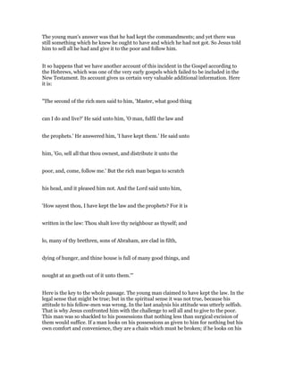 The young man's answer was that he had kept the commandments; and yet there was
still something which he knew he ought to have and which he had not got. So Jesus told
him to sell all he had and give it to the poor and follow him.
It so happens that we have another account of this incident in the Gospel according to
the Hebrews, which was one of the very early gospels which failed to be included in the
New Testament. Its account gives us certain very valuable additional information. Here
it is:
"The second of the rich men said to him, 'Master, what good thing
can I do and live?' He said unto him, 'O man, fulfil the law and
the prophets.' He answered him, 'I have kept them.' He said unto
him, 'Go, sell all that thou ownest, and distribute it unto the
poor, and, come, follow me.' But the rich man began to scratch
his head, and it pleased him not. And the Lord said unto him,
'How sayest thou, I have kept the law and the prophets? For it is
written in the law: Thou shalt love thy neighbour as thyself; and
lo, many of thy brethren, sons of Abraham, are clad in filth,
dying of hunger, and thine house is full of many good things, and
nought at an goeth out of it unto them.'"
Here is the key to the whole passage. The young man claimed to have kept the law. In the
legal sense that might be true; but in the spiritual sense it was not true, because his
attitude to his fellow-men was wrong. In the last analysis his attitude was utterly selfish.
That is why Jesus confronted him with the challenge to sell all and to give to the poor.
This man was so shackled to his possessions that nothing less than surgical excision of
them would suffice. If a man looks on his possessions as given to him for nothing but his
own comfort and convenience, they are a chain which must be broken; if he looks on his
 