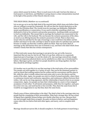 union which cannot be broken. There is much more to be said--but here the ideal, as
God meant it, is laid down, and Matthew's saving clause is a later interpretation inserted
in the light of the practice of the Church when he wrote.
THE HIGH IDEAL (Matthew 19:1-9 continued)
Let us now go on to see the high ideal of the married state which Jesus sets before those
who are willing to accept his commands. We will see that the Jewish ideal gives us the
basis of the Christian ideal. The Jewish term for marriage was Kiddushin. Kiddushin
meant sanctification or consecration. It was used to describe something which was
dedicated to God as his exclusive and peculiar possession. Anything totally surrendered
to God was kiddushin. This meant that in marriage the husband was consecrated to the
wife, and the wife to the husband. The one became the exclusive possession of the other,
as much as an offering became the exclusive possession of God. That is what Jesus
meant when he said that for the sake of marriage a man would leave his father and his
mother and cleave to his wife; and that is what he meant when he said that man and wife
became so totally one that they could be called one flesh. That was God's ideal of
marriage as the old Genesis story saw it (Genesis 2:24), and that is the ideal which Jesus
restated. Clearly that idea has certain consequences.
(i) This total unity means that marriage is not given for one act in life, however
important that act may be, but for all. That is to say that, while sex is a supremely
important part of marriage, it is not the whole of it. Any marriage entered into simply
because an imperious physical desire can be satisfied in no other way is foredoomed to
failure. Marriage is given, not that two people should do one thing together, but that
they should do all things together.
(ii) Another way to put this is to say that marriage is the total union of two personalities.
Two people can exist together in a variety of ways. One can be the dominant partner to
such an extent that nothing matters but his wishes and his convenience and his aims in
life, while the other is totally subservient and exists only to serve the desires and the
needs of the other. Again, two people can exist in a kind of armed neutrality, where there
is continuous tension and continuous opposition, and continuous collision between their
wishes. Life can be one long argument, and the relationship is based at best on an uneasy
compromise. Again, two people can base their relationship on a more or less resigned
acceptance of each other. To all intents and purposes, while they live together, each goes
his or her own way, and each has his or her own life. They share the same house but it
would be an exaggeration to say that they share the same home.
Clearly none of these relationships is the ideal. The ideal is that in the marriage state two
people find the completing of their personalities. Plato had a strange idea. He has a kind
of legend that originally human beings were double what they are now. Because their
size and strength made them arrogant, the gods cut them in halves; and real happiness
comes when the two halves find each other again, and marry, and so complete each
other.
Marriage should not narrow life; it should complete it. For both partners it must bring a
 