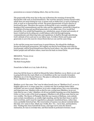 possessions as a means to helping others, they are his crown.
The great truth of this story lies in the way it illumines the meaning of eternal life.
Eternal life is life such as God himself lives. The word for eternal is aionios (Greek #166),
which does not mean lasting for ever; it means such as befits God, or such as belongs to
God, or such as is characteristic of God. The great characteristic of God is that he so
loved and he gave. Therefore the essence of eternal life is not a carefully calculated
keeping of the commandments and the rules and the regulations; eternal life is based on
an attitude of loving and sacrificial generosity to our fellow-men. If we would find
eternal life, if we would find happiness, joy, satisfaction, peace of mind and serenity of
heart, it shall not be by piling up a credit balance with God through keeping
commandments and observing rules and regulations; it shall be through reproducing
God's attitude of love and care to our fellow-men. To follow Christ and in grace and
generosity to serve the men for whom Christ died are one and the same thing.
In the end the young man turned away in great distress. He refused the challenge,
because he had great possessions. His tragedy was that he loved things more than he
loved people; and he loved himself more than he loved others. Any man who puts things
before people and self before others, must turn his back on Jesus Christ.
BROADUS, "Verses 16-22
Matthew 19:16-22.
The Rich Young Ruler
Found also in Mark 10:17-22, Luke 18:18-23.
Jesus has left the house in which he blessed the babes (Matthew 19:15; Mark 10:10), and
is going forth into the road, (Mark 10:17) doubtless on the way towards Jerusalem
(Matthew 20:17) for the last Passover. The place is still pretty certainly in Southern
Perea. (Matthew 19:1, Matthew 20:29)
Matthew 19:16. One came. 'One' may be taken loosely (see on "Matthew 8:19"), as we in
English often use it, to mean some one, a certain one; but is perhaps better taken
strictlyâ€”not now a crowd, (Matthew 19:2) only a single person, but a very interesting
and important case. Matthew tells us that he was a young man (Matthew 19:20-22),
Luke that he was a 'ruler', (Matthew 18:18) not probably meaning one of the Sanhedrin,
(John 3:1) but a ruler of the local synagogue; (Matthew 9:18) all three state that he was
very wealthy. The theory of Plumptre that this was Lazarus of Bethany, rests entirely
upon certain resemblances, as wealth, high standing, and the fact that Jesus is said to
have loved him, and it must be regarded as a pleasant, homiletical fancy, rather than
even a probable historical fact. The resurrection of Lazarus was almost certainly before
this time. For 'came to him,' Mark says vividly, Rev. Ver., 'ran to him, and kneeled to
him.' Finding that Jesus had left the house, and eager not to miss the desired
instruction, he runs to overtake him, and then kneels in profound reverence. Good
 