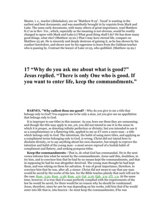 Master, i. e., teacher (didaskalos), see on "Matthew 8:19". 'Good' is wanting in the
earliest and best documents, and was manifestly brought in by copyists from Mark and
Luke. The same early documents, with many others of great importance, read Matthew
8:17 as in Rev. Ver., which, especially as the meaning is not obvious, would be readily
changed to agree with Mark and Luke.(1) What good thing shall I do? He has done many
good things, what else? (Matthew 19:20.) That I may have eternal life, compare on
Matthew 25:46. He is sincerely and deeply desirous of gaining it, as he has shown by his
conduct heretofore, and shows now by his eagerness to learn from the Galilean teacher
who is passing by. Contrast the lawyer of Luke 10:25, who quibbled. (Matthew 19:29.)
17 “Why do you ask me about what is good?”
Jesus replied. “There is only One who is good. If
you want to enter life, keep the commandments.”
BAR ES, "Why callest thou me good? - Why do you give to me a title that
belongs only to God? You suppose me to be only a man, yet you give me an appellation
that belongs only to God.
It is improper to use titles in this manner. As you Jews use them they are unmeaning;
and though the title may apply to me, yet, you did not intend to use it in the sense in
which it is proper, as denoting infinite perfection or divinity; but you intended to use it
as a complimentary or a flattering title, applied to me as if I were a mere man - a title
which belongs only to God. The intentions, the habit of using mere titles, and applying as
a compliment terms belonging only to God, is wrong. Christ did not intend here to
disclaim divinity, or to say anything about his own character, but simply to reprove the
intention and habit of the young man - a most severe reproof of a foolish habit of
compliment and flattery, and seeking pompous titles.
Keep the commandments - That is, do what God has commanded. He in the next
verses informs him what he meant by the commandments. Jesus said this, doubtless, to
try him, and to convince him that he had by no means kept the commandments, and that
in supposing he had he was altogether deceived. The young man thought he had kept
them, and was relying on them for salvation. It was of great importance, therefore, to
convince him that he was, after all, a sinner. Christ did not mean to say that any man
would be saved by the works of the law, for the Bible teaches plainly that such will not be
the case, Rom_3:20, Rom_3:28; Rom_4:6; Gal_2:16; Eph_2:9; 2Ti_1:9. At the same
time, however, it is true that if a man perfectly complied with the requirements of the
law he would be saved, for there would be no reason why he should be condemned.
Jesus, therefore, since he saw he was depending on his works, told him that if he would
enter into life that is, into heaven - he must keep the commandments; if he was
 