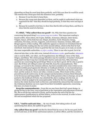 depending on them he must keep them perfectly, and if this was done he would be saved.
The reasons why Christ gave him this direction were, probably:
1. Because it was his duty to keep them.
2. Because the young man depended on them, and he ought to understand what was
required if he did - that they should be kept perfectly, or that they were not kept at
all.
3. Because he wanted to test him, to show him that he did not keep them, and thus to
show him his need of a Saviour.
CLARKE, "Why callest thou me good? - Or, Why dost thou question me
concerning that good thing? τι µε ερωτας περι του αγαθου. This important reading is
found in BDL, three others, the Coptic, Sahidic, Armenian, Ethiopic, latter Syriac,
Vulgate, Saxon, all the Itala but one, Origen, Eusebius, Cyril, Dionysius Areop.,
Antiochus, Novatian, Jerome, Augustin, and Juvencus. Erasmus, Grotius, Mill, and
Bengel approve of this reading. This authority appears so decisive to Griesbach that he
has received this reading into the text of his second edition, which in the first he had
interlined. And instead of, None is good but the one God, he goes on to read, on nearly
the same respectable authorities, εις ε̣ιν ο αγαθος. There is one who is good. Let it be
observed also that, in the 16th verse, instead of διδασκαλε αγαθε, good teacher, διδασκαλε
only is read by BDL, one other, one Evangelistarium, the Ethiopic, three of the Itala,
Origen, and Hilary. The whole passage therefore may be read thus: O teacher! what good
thing shall I do that I may have eternal life? And he said unto him, Why dost thou
question me concerning that good thing? There is one that is good. (Or he who is good is
one). But If thou art willing to enter into that life, keep the commandments. This
passage, as it stood in the common editions, has been considered by some writers as an
incontrovertible proof against the Divinity or Godhead of Christ. A very learned person,
in his note on this place, thus concludes concerning it: “Therefore our Savior cannot be
God: and the notion of, I know not what, a trinity in unity, Three Gods in One, is here
proved beyond all controversy, by the unequivocal declaration of Jesus Christ Himself,
to be Erroneous and Impossible.” Not so. One of the greatest critics in Europe, not at all
partial to the Godhead of Christ, has admitted the above readings into his text, on
evidence which he judged to be unexceptionable. If they be the true readings, they
destroy the whole doctrine built on this text; and indeed the utmost that the enemies of
the trinitarian doctrine can now expect from their formidable opponents, concerning
this text, is to leave it neuter.
Keep the commandments - From this we may learn that God’s great design, in
giving his law to the Jews, was to lead them to the expectation and enjoyment of eternal
life. But as all the law referred to Christ, and he became the end of the law for
righteousness (justification) to all that believe, so he is to be received, in order to have
the end accomplished which the law proposed.
GILL, "And he said unto him,.... By way of reply, first taking notice of, and
questioning him about, the epithet he gave him:
why callest thou me good? not that he denied that he was so; for he was good, both
as God and man, in his divine and human natures; in all his offices, and the execution of
 