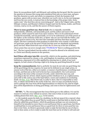 them; he was goodness itself, and did good, and nothing else but good. But the reason of
the question is, because this young man considered him only as a mere man, and gave
him this character as such; and which, in comparison of God, the fountain of all
goodness, agrees with no mere man: wherefore our Lord's view is, by his own language;
and from his own words, to instruct him in the knowledge of his proper deity. Some
copies read, "why dost thou ask me concerning good". And so the Vulgate Latin, and the
Ethiopic versions, and Munster's Hebrew Gospel read; but the Syriac, Arabic, and Persic
versions, read as we do, and this the answer of Christ requires.
There is none good but one, that is God; who is originally, essentially,
independently, infinitely, and immutably good, and the author and source of all
goodness; which cannot be said of any mere creature. This is to be understood of God
considered essentially, and not personally; or it is to be understood, not of the person of
the Father, to the exclusion of the Son, or Spirit: who are one God with the Father, and
equally good in nature as he. Nor does this contradict and deny that there are good
angels, who have continued in that goodness in which they were created; or that there
are good men, made so by the grace of God; but that none are absolutely and perfectly
good, but God. What Christ here says of God, the (b) Jews say of the law of Moses,
whose praise they can never enough extol; ‫תורה‬ ‫אלא‬ ‫טוב‬ ‫אין‬ "there is nothing good but the
law". The law is good indeed; but the author of it must be allowed to be infinitely more
so. Christ next directly answers to the question,
but if thou wilt enter into life: eternal life, which is in the question, and which being
sometimes expressed by a house, a city, and kingdom, by mansions, and everlasting
habitations, enjoyment of it is fitly signified by entering into it; which, if our Lord
suggests, he had a desire of having a right to by doing any good thing himself, he must
keep the commandments; that is, perfectly: he must do not only one good thing, but
all the good things the law requires; he must not be deficient in any single action, in
anyone work of the law, either as to matter, or manner of performance; everything must
be done, and that just as the Lord in his law has commanded it. Our Lord answers
according to the tenor of the covenant of works, under which this man was; and
according to the law of God, which requires perfect obedience to it, as a righteousness,
and a title to life; and in case of the least failure, curses and condemns to everlasting
death; see Deu_6:25. This Christ said, in order to show, that it is impossible to enter
into, or obtain eternal life by the works of the law, since no man can perfectly keep it;
and to unhinge this man from off the legal foundation on which he was, that he might
drop all his dependencies on doing good things, and come to him for righteousness and
life.
HE RY, "2. The encouragement that Jesus Christ gave to this address. It is not his
manner to send any away without an answer, that come to him on such an errand, for
nothing pleases him more, Mat_19:17. In his answer,
(1.) He tenderly assists his faith; for, doubtless, he did not mean it for a reproof, when
he said, Why callest thou me good? But he would seem to find that faith in what he said,
when he called him good Master, which the gentleman perhaps was not conscious to
himself of; he intended no more than to own and honour him as a good man, but Christ
would lead him to own and honour him as a good God; for there is none good but one,
that is God. Note, As Christ is graciously ready to make the best that he can of what is
said or done amiss; so he is ready to make the most that can be of what is well said and
 