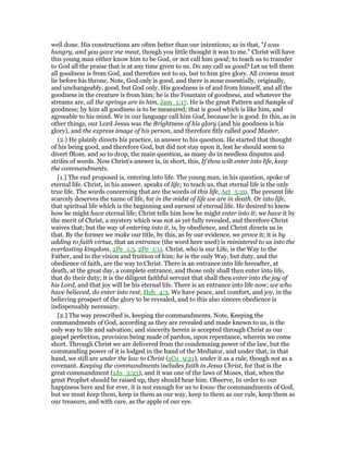 well done. His constructions are often better than our intentions; as in that, “I was
hungry, and you gave me meat, though you little thought it was to me.” Christ will have
this young man either know him to be God, or not call him good; to teach us to transfer
to God all the praise that is at any time given to us. Do any call us good? Let us tell them
all goodness is from God, and therefore not to us, but to him give glory. All crowns must
lie before his throne. Note, God only is good, and there is none essentially, originally,
and unchangeably, good, but God only. His goodness is of and from himself, and all the
goodness in the creature is from him; he is the Fountain of goodness, and whatever the
streams are, all the springs are in him, Jam_1:17. He is the great Pattern and Sample of
goodness; by him all goodness is to be measured; that is good which is like him, and
agreeable to his mind. We in our language call him God, because he is good. In this, as in
other things, our Lord Jesus was the Brightness of his glory (and his goodness is his
glory), and the express image of his person, and therefore fitly called good Master.
(2.) He plainly directs his practice, in answer to his question. He started that thought
of his being good, and therefore God, but did not stay upon it, lest he should seem to
divert fRom. and so to drop, the main question, as many do in needless disputes and
strifes of words. Now Christ's answer is, in short, this, If thou wilt enter into life, keep
the commandments.
[1.] The end proposed is, entering into life. The young man, in his question, spoke of
eternal life. Christ, in his answer, speaks of life; to teach us, that eternal life is the only
true life. The words concerning that are the words of this life, Act_5:20. The present life
scarcely deserves the name of life, for in the midst of life we are in death. Or into life,
that spiritual life which is the beginning and earnest of eternal life. He desired to know
how he might have eternal life; Christ tells him how he might enter into it; we have it by
the merit of Christ, a mystery which was not as yet fully revealed, and therefore Christ
waives that; but the way of entering into it, is, by obedience, and Christ directs us in
that. By the former we make our title, by this, as by our evidence, we prove it; it is by
adding to faith virtue, that an entrance (the word here used) is ministered to us into the
everlasting kingdom, 2Pe_1:5, 2Pe_1:11. Christ, who is our Life, is the Way to the
Father, and to the vision and fruition of him; he is the only Way, but duty, and the
obedience of faith, are the way to Christ. There is an entrance into life hereafter, at
death, at the great day, a complete entrance, and those only shall then enter into life,
that do their duty; it is the diligent faithful servant that shall then enter into the joy of
his Lord, and that joy will be his eternal life. There is an entrance into life now; we who
have believed, do enter into rest, Heb_4:3. We have peace, and comfort, and joy, in the
believing prospect of the glory to be revealed, and to this also sincere obedience is
indispensably necessary.
[2.] The way prescribed is, keeping the commandments. Note, Keeping the
commandments of God, according as they are revealed and made known to us, is the
only way to life and salvation; and sincerity herein is accepted through Christ as our
gospel perfection, provision being made of pardon, upon repentance, wherein we come
short. Through Christ we are delivered from the condemning power of the law, but the
commanding power of it is lodged in the hand of the Mediator, and under that, in that
hand, we still are under the law to Christ (1Co_9:21), under it as a rule, though not as a
covenant. Keeping the commandments includes faith in Jesus Christ, for that is the
great commandment (1Jo_3:23), and it was one of the laws of Moses, that, when the
great Prophet should be raised up, they should hear him. Observe, In order to our
happiness here and for ever, it is not enough for us to know the commandments of God,
but we must keep them, keep in them as our way, keep to them as our rule, keep them as
our treasure, and with care, as the apple of our eye.
 