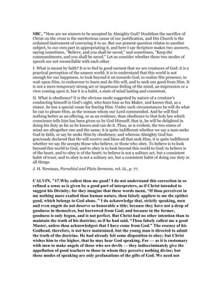 SBC, "How are we sinners to be accepted by Almighty God? Doubtless the sacrifice of
Christ on the cross is the meritorious cause of our justification, and His Church is the
ordained instrument of conveying it to us. But our present question relates to another
subject, to our own part in appropriating it, and here I say Scripture makes two answers,
saying sometimes, "Believe, and you shall be saved," and sometimes, "Keep the
commandments, and you shall be saved." Let us consider whether these two modes of
speech are not reconcilable with each other.
I. What is meant by faith? It is to feel in good earnest that we are creatures of God; it is a
practical perception of the unseen world; it is to understand that this world is not
enough for our happiness, to look beyond it on towards God, to realize His presence, to
wait upon Him, to endeavour to learn and do His will, and to seek our good from Him. It
is not a mere temporary strong act or impetuous feeling of the mind, an impression or a
view coming upon it, but it is a habit, a state of mind lasting and consistent.
II. What is obedience? It is the obvious mode suggested by nature of a creature’s
conducting himself in God’s sight, who fears him as his Maker, and knows that, as a
sinner, he has a special cause for fearing Him. Under such circumstances he will do what
he can to please Him, as the woman whom our Lord commended. And he will find
nothing better as an offering, or as an evidence, than obedience to that holy law which
conscience tells him has been given us by God Himself; that is, he will be delighted in
doing his duty as far as he knows and can do it. Thus, as is evident, the two states of
mind are altogether one and the same; it is quite indifferent whether we say a man seeks
God in faith, or say he seeks Him by obedience; and whereas Almighty God has
graciously declared that He will receive and bless all that seek Him, it is quite indifferent
whether we say He accepts those who believe, or those who obey. To believe is to look
beyond this world to God, and to obey is to look beyond this world to God; to believe is
of the heart, and to obey is of the heart; to believe is not a solitary act, but a consistent
habit of trust; and to obey is not a solitary act, but a consistent habit of doing our duty in
all things.
J. H. Newman, Parochial and Plain Sermons, vol. iii., p. 77.
CALVI , "17.Why callest thou me good? I do not understand this correction in so
refined a sense as is given by a good part of interpreters, as if Christ intended to
suggest his Divinity; for they imagine that these words mean, “If thou perceivest in
me nothing more exalted than human nature, thou falsely appliest to me the epithet
good, which belongs to God alone. ” I do acknowledge that, strictly speaking, men
and even angels do not deserve so honorable a title; because they have not a drop of
goodness in themselves, but borrowed from God; and because in the former,
goodness is only begun, and is not perfect. But Christ had no other intention than to
maintain the truth of his doctrine; as if he had said, “Thou falsely callest me a good
Master, unless thou acknowledgest that I have come from God.” The essence of his
Godhead, therefore, is not here maintained, but the young man is directed to admit
the truth of the doctrine. He had already felt some disposition to obey; but Christ
wishes him to rise higher, that he may hear God speaking. For — as it is customary
with men to make angels of those who are devils — they indiscriminately give the
appellation of good teachers to those in whom they perceive nothing divine; but
those modes of speaking are only profanations of the gifts of God. We need not
 