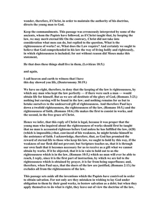 wonder, therefore, if Christ, in order to maintain the authority of his doctrine,
directs the young man to God.
Keep the commandments. This passage was erroneously interpreted by some of the
ancients, whom the Papists have followed, as if Christ taught that, by beeping the
law, we may merit eternal life On the contrary, Christ did not take into
consideration what men can do, but replied to the question, What is the
righteousness of works? or, What does the Law require? And certainly we ought to
believe that God comprehended in his law the way of living holily and righteously,
in which righteousness is included; for not without reason did Moses make this
statement,
He that does these things shall live in them, (Leviticus 18:5;)
and again,
I call heaven and earth to witness that l have
this day showed you life, (Deuteronomy 30:19.)
We have no right, therefore, to deny that the keeping of the law is righteousness, by
which any man who kept the law perfectly — if there were such a man — would
obtain life for himself. But as we are all destitute of the glory of God, (Romans 3:23,)
nothing but cursing will be found in the law; and nothing remains for us but to
betake ourselves to the undeserved gift of righteousness. And therefore Paul lays
down a twofold righteousness, the righteousness of the law, (Romans 10:5,) and the
righteousness of faith, (Romans 10:6.) He makes the first to consist in works, and
the second, in the free grace of Christ.
Hence we infer, that this reply of Christ is legal, because it was proper that the
young man who inquired about the righteousness of works should first be taught
that no man is accounted righteous before God unless he has fulfilled the law, (620)
(which is impossible,) that, convinced of his weakness, he might betake himself to
the assistance of faith. I acknowledge, therefore, that, as God has promised the
reward of eternal life to those who keep his law, we ought to hold by this way, if the
weakness of our flesh did not prevent; but Scripture teaches us, that it is through
our own fault that it becomes necessary for us to receive as a gift what we cannot
obtain by works. If it be objected, that it is in vain to hold out to us the
righteousness which is in the law, (Romans 10:5,) which no man will ever be able to
reach, I reply, since it is the first part of instruction, by which we are led to the
righteousness which is obtained by prayer, it is far from being superfluous; and,
therefore, when Paul says, that the doers of the law are justified, (Romans 2:13,) he
excludes all from the righteousness of the law.
This passage sets aside all the inventions which the Papists have contrived in order
to obtain salvation. For not only are they mistaken in wishing to lay God under
obligation to them by their good works, to bestow salvation as a debt; but when they
apply themselves to do what is right, they leave out of view the doctrine of the law,
 