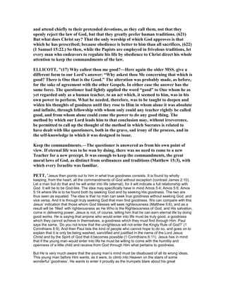 and attend chiefly to their pretended devotions, as they call them, not that they
openly reject the law of God, but that they greatly prefer human traditions. (621)
But what does Christ say? That the only worship of which God approves is that
which he has prescribed; because obedience is better to him than all sacrifices, (622)
(1 Samuel 15:22.) So then, while the Papists are employed in frivolous traditions, let
every man who endeavors to regulate his life by obedience to Christ direct his whole
attention to keep the commandments of the law.
ELLICOTT, "(17) Why callest thou me good?—Here again the older MSS. give a
different form to our Lord’s answer: “Why askest thou Me concerning that which is
good? There is One that is the Good.” The alteration was probably made, as before,
for the sake of agreement with the other Gospels. In either case the answer has the
same force. The questioner had lightly applied the word “good” to One whom he as
yet regarded only as a human teacher, to an act which, it seemed to him, was in his
own power to perform. What he needed, therefore, was to be taught to deepen and
widen his thoughts of goodness until they rose to Him in whom alone it was absolute
and infinite, through fellowship with whom only could any teacher rightly be called
good, and from whom alone could come the power to do any good thing. The
method by which our Lord leads him to that conclusion may, without irreverence,
be permitted to call up the thought of the method in which Socrates is related to
have dealt with like questioners, both in the grave, sad irony of the process, and in
the self-knowledge in which it was designed to issue.
Keep the commandments.—The questioner is answered as from his own point of
view. If eternal life was to be won by doing, there was no need to come to a new
Teacher for a new precept. It was enough to keep the commandments, the great
moral laws of God, as distinct from ordinances and traditions (Matthew 15:3), with
which every Israelite was familiar.
PETT, 'Jesus then points out to him in what true goodness consists. It is found by wholly
keeping, from the heart, all the commandments of God without exception (contrast James 2:10).
Let a man but do that and he will enter into life (eternal), for it will indicate a full relationship with
God. It will be to be God-like. The idea may specifically have in mind Amos 5:4; Amos 5:6; Amos
5:14 where life is to be found both by seeking God and by seeking His goodness. The two are
thus seen as equated. The idea is that no man can seek true goodness without seeking God, and
vice versa. And it is through truly seeking God that men find goodness. We can compare with this
Jesus’ indication that those whom God blesses will seek righteousness (Matthew 5:6), and as a
result will be ‘filled’ with righteousness as He Who is the Righteousness of God, and His salvation,
come in delivering power. Jesus is not, of course, telling him that he can earn eternal life by doing
good works. He is saying that anyone who would enter into life must be truly good, a goodness
which they cannot achieve in themselves, a goodness which they must find through Him. Paul
says the same, ‘Do you not know that the unrighteous will not enter the Kingly Rule of God?’ (1
Corinthians 6:9). And then Paul lists the kind of people who cannot hope to do so, and goes on to
explain that it is only be being washed, sanctified and justified in the name of the Lord Jesus
Christ and by the Spirit of God that it becomes possible (1 Corinthians 6:11). Jesus has in mind
that if the young man would enter into life he must be willing to come with the humility and
openness of a little child and receive from God through Him what pertains to goodness.
But He is very much aware that the young man’s mind must be disabused of all its wrong ideas.
This young man before Him wants, as it were, to climb into Heaven on the stairs of some
wonderful ‘goodness’. He wants to enter it proudly as the trumpets blare about his great
 
