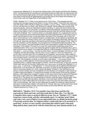 achievements (Matthew 6:2). He wants the righteousness of the Scribes and Pharisees (Matthew
5:20). The last thing that he is thinking of is humbling himself as a little child. So Jesus knows that
He must first bring his high opinion of himself crashing down. He knows His man. And He knows
that unless he learns that his righteousness must exceed that of the Scribes and Pharisees, he
cannot enter under the Kingly Rule of God (Matthew 5:20).
COKE, "Matthew 19:17. There is none good but one, that is God— This passage has been
produced and strongly argued by the Arians in favour of their system. They found their argument
upon the Greek, which runs thus, Ουδεις εστιν αγαθος, ει µη εις, ο Θεος . There is none good, but
εις one; and that (one) is ο Θεος, God. Whence it is argued, that the adjective εις being in the
masculine gender, cannot be interpreted to signify one being, or nature (for then it should have
been εν in the neuter), but one person; so that by confining the attribute of goodness to the single
person of the Father, it must of course exclude the persons of the Son and Holy Ghost from the
unity of the Godhead. This, it must be owned, is a plausible objection: for, supposing the word εις
to signify one person (and in that lies the whole force of the argument) then, if one person only is
good, and that person is God, it must also follow, that there is but one person who is God; the
name of God being as much confined hereby to a single person, as the attribute of goodness. But
this is utterly false; the names of God, Lord, Lord of hosts, the Almighty, Most High, Eternal, God
of Israel, &c. being also ascribed to the second and third persons of the blessed Trinity. Take it in
this way, therefore, and the objection, by provingtoomuch,confutesitself,andprovesnothing. The
truth is, this criticism, upon the strength of which some have dared to undeify the Saviour, has no
foundation in the original. The word εις is so far from requiring the substantive person to be
understood with it, that it is put in the masculine gender to agree with its substantive Θεος, and is
best construed by an adverb. If you follow the Greek by a literal translation, it will be thus, There is
none good, — ει µη εις ο Θεος, —but the one God; that is, in common English, but God only. And
it happens, that the same Greek, word for word, occurs in Mark 2:7. Who can forgive sins, — ει
µη εις ο Θεος, but God only? So it is rendered by our translators; and we have a plain matter of
fact, that the word εις in this place cannot possibly admit the sense of one person, because Christ,
who is another person, took upon him to forgive sins. In the parallel place of St. Luke's Gospel
(Luke 5:21.) the expression is varied, so as to make it still clearer, — ει µη µονος ο Θεος,— not
εις, but µονος, another adjective, of the masculine gender, which,though it agree with its
substantive Θεος, is rightly construed with an adverb,—either the alone God, or God only: and the
Greek itself uses one for the other indifferently, as επ αρτω µονω, by bread only, Matthew 4:4. εν
λογω µονον , in word only, 1 Thessalonians 1:5. The utmost that can be gathered therefore from
these words, is no more than this, that there is one God, (in which we are all agreed) and that
there is none good besides him, which nobody will dispute. Whether in this God there be one
person or three, remains yet to be considered; and the Scripture is so express in other places as
to settle it beyond all dispute. If it should here be asked, for what reason Christ put the question
before us, Why callest thou me good? I answer, for the same reason that he asked the Pharisees,
Why David in spirit called him LORD? Matthew 22:43 and that was, to try if they were able to
account for it. This young man, by addressing our Saviour under the name of good master, when
the Psalmist had affirmed long before, that there is none that doeth GOOD, no NOT ONE,
(Psalms 14:3.) did in effect allow him to be God; no mere man since the fall of Adam having any
claim to that character; and, when he was called upon to explain his meaning, forthat God only
was good, he should have replied in the words of St. Thomas, My Lord, and my God! which would
have been a noble instance of faith, and have cleared up the whole difficulty. See Jones's
"Catholic Doctrine of a Trinity," p. 13.
BROADUS, "Matthew 19:17. It is possible (Aug.) that Jesus used first the
expression in Mark and Luke, and afterwards that in Matt. (Rev. Ver.) But the
Evangelists often report a saying in different terms. (See on "Matthew 3:17".) Both
forms here express truth, and they substantially agree. To call him 'good' (Mark
and Luke), was a sort of flattery to one approached only as a Rabbi, perfectly goodâ
€”keep that word for him. o religious teacher would really like to be accosted as "a
good man." So here, to ask a teacher concerning that which is good, what good
thing shall be done, must not be with the notion that any mere human teacher is of
 