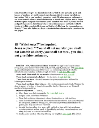 himself qualified to give the desired instruction. Only God is perfectly good; and
lessons of goodness are not lessons of mere human ethical wisdom, but of divine
instruction. This is a surpassingly important truth. Men in every age and country
are prone to think of mere human instruction in morals and religion, and to forget
that the highest religious wisdom must come from him who alone is perfect wisdom
and perfect goodness. But if thou wilt, or wishest to (compare on Matthew 15:32,
Matthew 16:24), enter into life (comp on Matthew 5:20), keep the commandments.
Bengel: "Those who feel secure Jesus refers to the law; the contrite he consoles with
the gospel."
18 “Which ones?” he inquired.
Jesus replied, “‘You shall not murder, you shall
not commit adultery, you shall not steal, you shall
not give false testimony,
BAR ES 18-19, "He saith unto him, Which? - In reply to the inquiry of the
young man, Jesus directed him to the sixth, seventh, eighth, ninth, and fifth Exo_20:12-
16, as containing the substance of the whole - as containing particularly what he
intended to show him that he had not kept. See notes at Mat_5:21, Mat_5:27.
Jesus said, Thou shalt do no murder - See the notes at Mat_5:21-26.
Thou shalt not commit adultery - See the notes at Mat_5:27-32.
Thou shalt not steal - To steal is to take the property of another without his
knowledge or consent.
Thou shalt not bear false witness - Give testimony contrary to truth. This may be
done in a court of justice, or by private or public slander. It means to say things of
another which are not true.
Honour thy father ... - That is,
1. Obey them, keep their commands, Col_3:20; Eph_6:1-3.
2. Respect them, show them reverence.
3. Treat their opinions with respect - do not despise them or ridicule them.
4. Treat their habits with respect. Those habits may be different from ours; they may
be antiquated, and to us strange, odd, or whimsical; but they are the habits of a
parent, and they are not to be ridiculed.
5. Provide for them when sick, weary, old, and infirm. Bear with their weakness,
comply with their wishes, speak to them kindly, and deny yourselves of rest, and
sleep, and ease, to promote their welfare.
To this he added another - the duty of loving our neighbor, Lev_19:18. This Christ
 