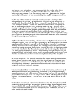 new fulness, a new satisfaction, a new contentment into life. It is the union of two
personalities in which the two complete each other. That does not mean that
adjustments, and even sacrifices, have not to be made; but it does mean that the final
relationship is fuller, more joyous, more satisfying than any life in singleness could be.
(iii) We may put this even more practically--marriage must be a sharing of all the
circumstances of life. There is a certain danger in the delightful time of courtship. In
such days it is almost inevitable that the two people will see each other at their best.
These are days of glamour. They see each other in their best clothes; usually they are
bent on some pleasure together; often money has not yet become a problem. But in
marriage two people must see each other when they are not at their best; when they are
tired and weary; when children bring the upset to a house and home that children must
bring; when money is tight, and food and clothes and bills become a problem; when
moonlight and roses become the kitchen sink and walking the floor at night with a crying
baby. Unless two people are prepared to face the routine of life as well as the glamour of
life together, marriage must be a failure.
(iv) From that there follows one thing, which is not universally true, but which is much
more likely than not to be true. Marriage is most likely to be successful after a fairly long
acquaintanceship, when the two people involved really know each other's background.
Marriage means constantly living together. It is perfectly possible for ingrained habits,
unconscious mannerisms, ways of upbringing to collide. The fuller the knowledge people
have of each other before they decide indissolubly to link their lives together the better.
This is not to deny that there can be such a thing as love at first sight, and that love can
conquer all things, but the fact is that the greater mutual knowledge people have of each
other the more likely they are to succeed in making their marriage what it ought to be.
(v) All this leads us to a final practical conclusion--the basis of marriage is togetherness,
and the basis of togetherness is nothing other than considerateness. If marriage is to
succeed, the partners must always be thinking more of each other than of themselves.
Selfishness is the murderer of any personal relationship; and that is truest of all when
two people are bound together in marriage.
Somerset Maughan tells of his mother. She was lovely and charming and beloved by all.
His father was not by any means handsome, and had few social and surface gifts and
graces. Someone once said to his mother, "When everyone is in love with you, and when
you could have anyone you liked, how can you remain faithful to that ugly little man you
married?" She answered simply: "He never hurts my feelings." There could be no finer
tribute.
The true basis of marriage is not complicated and recondite--it is simply the love which
thinks more of the happiness of others than it thinks of its own, the love which is proud
to serve, which is able to understand, and therefore always able to forgive. That is to say,
it is the Christlike love, which knows that in forgetting self it will find self, and that in
losing itself it will complete itself.
 