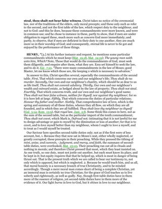 steal, thou shalt not bear false witness. Christ takes no notice of the ceremonial
law, nor of the traditions of the elders, only moral precepts; and these only such as refer
to the second, and not the first table of the law, which respect duty to the neighbour, and
not to God: and this he does, because these commandments were more known, and were
in common use; and he chose to instance in these, partly to show, that if men are under
obligation to regard these, much more such as concern God more immediately; and
partly, to observe, that if men are deficient in their duty to one another, they are much
more so in their worship of God; and consequently, eternal life is never to be got and
enjoyed by the performance of these things.
HE RY, "[3.] At his further instance and request, he mentions some particular
commandments which he must keep (Mat_19:18, Mat_19:19); The young man saith
unto him, Which? Note, Those that would do the commandments of God, must seek
them diligently, and enquire after them, what they are. Ezra set himself to seek the law,
and to do it, Ezr_7:10. “There were many commandments in the law of Moses; good
Master, let me know which those are, the keeping o which is necessary to salvation.”
In answer to this, Christ specifies several, especially the commandments of the second
table. First, That which concerns our own and our neighbour's life; Thou shalt do no
murder. Secondly, Our own and our neighbour's chastity, which should be as dear to us
as life itself; Thou shalt not commit adultery. Thirdly, Our own and our neighbour's
wealth and outward estate, as hedged about by the law of property; Thou shalt not steal.
Fourthly, That which concerns truth, and our own and our neighbour's good name;
Thou shalt not bear false witness, neither for thyself, nor against thy neighbour; for so
it is here left at large. Fifthly, That which concerns the duties of particular relations;
Honour thy father and mother. Sixthly, That comprehensive law of love, which is the
spring and summary of all these duties, whence they all flow, on which they are all
founded, and in which they are all fulfilled; Thou shalt love thy neighbour as thyself
(Gal_5:14; Rom_13:9), that royal law, Jam_2:8. Some think this comes in here, not as
the sum of the second table, but as the particular import of the tenth commandment;
Thou shalt not covet, which Mark is, Defraud not; intimating that it is not lawful for me
to design advantage or gain to myself by the diminution or loss of another; for that is to
covet, and to love myself better than my neighbour, whom I ought to love a myself, and
to treat as I would myself be treated.
Our Saviour here specifies second-table duties only; not as if the first were of less
account, but, 1. Because they that now sat in Moses's seat, either wholly neglected, or
greatly corrupted, these precepts in their preaching. While they pressed the tithing of
mint, anise, and cummin, - judgment, and mercy, and faith, the summary of second-
table duties, were overlooked, Mat_23:23. Their preaching ran out all in rituals and
nothing in morals; and therefore Christ pressed that most, which they least insisted on.
As one truth, so one duty, must not jostle out another, but each must know its place, and
be kept in it; but equity requires that that be helped up, which is most in danger of being
thrust out. That is the present truth which we are called to bear our testimony to, not
only which is opposed, but which is neglected. 2. Because he would teach him, and us all,
that moral honesty is a necessary branch of true Christianity, and to be minded
accordingly. Though a mere moral man comes short of being a complete Christian, yet
an immoral man is certainly no true Christian; for the grace of God teaches us to live
soberly and righteously, as well as godly. Nay, though first-table duties have in them
more of the essence of religion, yet second-table duties have in them more of the
evidence of it. Our light burns in love to God, but it shines in love to our neighbour.
 