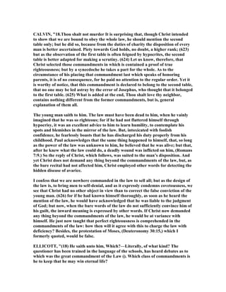 CALVI , "18.Thou shalt not murder It is surprising that, though Christ intended
to show that we are bound to obey the whole law, he should mention the second
table only; but he did so, because from the duties of charity the disposition of every
man is better ascertained. Piety towards God holds, no doubt, a higher rank; (623)
but as the observation of the first table is often feigned by hypocrites, the second
table is better adapted for making a scrutiny. (624) Let us know, therefore, that
Christ selected those commandments in which is contained a proof of true
righteousness; but by a synecdoche he takes a part for the whole. As to the
circumstance of his placing that commandment last which speaks of honoring
parents, it is of no consequence, for he paid no attention to the regular order. Yet it
is worthy of notice, that this commandment is declared to belong to the second table,
that no one may be led astray by the error of Josephus, who thought that it belonged
to the first table. (625) What is added at the end, Thou shalt love thy neighbor,
contains nothing different from the former commandments, but is, general
explanation of them all.
The young man saith to him. The law must have been dead to him, when he vainly
imagined that he was so righteous; for if he had not flattered himself through
hypocrisy, it was an excellent advice to him to learn humility, to contemplate his
spots and blemishes in the mirror of the law. But, intoxicated with foolish
confidence, he fearlessly boasts that he has discharged his duty properly from his
childhood. Paul acknowledges that the same thing happened to himself, that, so long
as the power of the law was unknown to him, he believed that he was alive; but that,
after he knew what the law could do, a deadly wound was inflicted on him, (Romans
7:9.) So the reply of Christ, which follows, was suited to the man’s disposition. And
yet Christ does not demand any thing beyond the commandments of the law, but, as
the bare recital had not affected him, Christ employed other words for detecting the
hidden disease of avarice.
I confess that we are nowhere commanded in the law to sell all; but as the design of
the law is, to bring men to self-denial, and as it expressly condemns covetousness, we
see that Christ had no other object in view than to correct the false conviction of the
young man. (626) for if he had known himself thoroughly, as soon as he heard the
mention of the law, he would have acknowledged that he was liable to the judgment
of God; but now, when the bare words of the law do not sufficiently convince him of
his guilt, the inward meaning is expressed by other words. If Christ now demanded
any thing beyond the commandments of the law, he would be at variance with
himself. He just now taught that perfect righteousness is comprehended in the
commandments of the law: how then will it agree with this to charge the law with
deficiency? Besides, the protestation of Moses, (Deuteronomy 30:15,) which I
formerly quoted, would be false.
ELLICOTT, "(18) He saith unto him, Which?—Literally, of what kind? The
questioner has been trained in the language of the schools, has heard debates as to
which was the great commandment of the Law (). Which class of commandments is
he to keep that he may win eternal life?
 