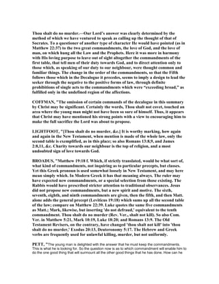 Thou shalt do no murder.—Our Lord’s answer was clearly determined by the
method of which we have ventured to speak as calling up the thought of that of
Socrates. To a questioner of another type of character He would have pointed (as in
Matthew 22:37) to the two great commandments, the love of God, and the love of
man, on which hung all the Law and the Prophets. Here it was more in harmony
with His loving purpose to leave out of sight altogether the commandments of the
first table, that tell men of their duty towards God, and to direct attention only to
those which, as speaking of our duty to our neighbour, were thought common and
familiar things. The change in the order of the commandments, so that the Fifth
follows those which in the Decalogue it precedes, seems to imply a design to lead the
seeker through the negative to the positive forms of law, through definite
prohibitions of single acts to the commandments which were “exceeding broad,” as
fulfilled only in the undefined region of the affections.
COFFMA , "The omission of certain commands of the decalogue in this summary
by Christ may be significant. Certainly the words, Thou shalt not covet, touched an
area where the young man might not have been so sure of himself. Thus, it appears
that Christ may have mentioned his strong points with a view to encouraging him to
make the full sacrifice the Lord was about to propose.
LIGHTFOOT, "[Thou shalt do no murder, &c.] It is worthy marking, how again
and again in the ew Testament, when mention is made of the whole law, only the
second table is exemplified, as in this place; so also Romans 13:8,9, and James
2:8,11, &c. Charity towards our neighbour is the top of religion, and a most
undoubted sign of love towards God.
BROADUS, "Matthew 19:18 f. Which, if strictly translated, would be what sort of,
what kind of commandments, not inquiring as to particular precepts, but classes.
Yet this Greek pronoun is used somewhat loosely in ew Testament, and may here
mean simply which. In Modern Greek it has that meaning always. The ruler may
have expected new commandments, or a special selection from those existing. The
Rabbis would have prescribed stricter attention to traditional observances. Jesus
did not propose new commandments, but a new spirit and motive. The sixth,
seventh, eighth, and ninth commandments are given, then the fifth, and then Matt.
alone adds the general precept (Leviticus 19:18) which sums up all the second table
of the law; compare on Matthew 22:39. Luke quotes the same five commandments
as Matt.; Mark, likewise, but inserting 'do not defraud,' equivalent to the tenth
commandment. Thou shalt do no murder (Rev. Ver., shalt not kill). So also Com.
Ver. in Matthew 5:21, Mark 10:19, Luke 18:20; and Romans 13:9. The Old
Testament Revisers, on the contrary, have changed 'thou shalt not kill' into 'thou
shalt do no murder,' Exodus 20:13, Deuteronomy 5:17. The Hebrew and Greek
verbs are frequently used for unlawful killing, murder, but not uniformly.
PETT, "The young man is delighted with the answer that he must keep the commandments.
This is what he is looking for. So the question now is as to which commandment will enable him to
do the one good thing that will surmount all the other good things that he has done. How can he
 
