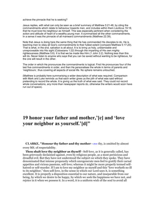 achieve the pinnacle that he is seeking?
Jesus replies, with what can only be seen as a brief summary of Matthew 5:21-48, by citing the
commandments which relate to behaviour towards men, and includes within them Leviticus 19:18,
that he must love his neighbour as himself. This was especially pertinent when considering the
action and attitude of heart of a wealthy young man. It summarised all the other commandments.
In a sense it was the pinnacle of all manward commandments (Matthew 22:39).
Note that Jesus is doing here the same thing that He has commanded His disciples to do. He is
teaching men to obey all God’s commandments to their fullest extent (compare Matthew 5:17-20).
That is what, in the end, salvation is all about. It is to bring us holy, unblameable and
unreproveable into His sight (Colossians 1:22) through the imparting of His own mighty
righteousness (Matthew 5:6). It is that we be made like Him (1 John 3:2). Nothing less than this
will do. Never listen to anyone who says that you can be saved without wanting to be righteous, for
the one will result in the other.
The order in which He pronounces the commandments is logical. First He pronounces four of the
last five commandments in order, and then He personalises the whole in terms of parents and
‘neighbours’, thus covering all aspects of social life. No sphere remains untouched.
(Matthew is probably here summarising a wider description of what was required. Comparison
with Mark and Luke reminds us that each writer gives us the pith of what was said without
pretending to record the whole. It is giving us the truth of what was said. They could not record
whole conversations, any more than newspaper reports do, otherwise the writers would soon have
run out of space).
19 honor your father and mother,’[c] and ‘love
your neighbor as yourself.’[d]”
CLARKE, "Honour thy father and thy mother - σου thy, is omitted by almost
every MS. of respectability.
Thou shalt love thy neighbor as thyself - Self-love, as it is generally called, has
been grievously declaimed against, even by religious people, as a most pernicious and
dreadful evil. But they have not understood the subject on which they spoke. They have
denominated that intense propensity which unregenerate men feel to gratify their carnal
appetites and vicious passions, self-love; whereas it might be more properly termed self-
hatred or self-murder. If I am to love my neighbor as myself and this “love worketh no ill
to its neighbor,” then self-love, in the sense in which our Lord uses it, is something
excellent. It is properly a disposition essential to our nature, and inseparable from our
being, by which we desire to be happy, by which we seek the happiness we have not, and
rejoice in it when we possess it. In a word, it is a uniform wish of the soul to avoid all
 
