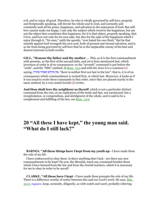 evil, and to enjoy all good. Therefore, he who is wholly governed by self-love, properly
and Scripturally speaking, will devote his whole soul to God, and earnestly and
constantly seek all his peace, happiness, and salvation in the enjoyment of God. But self-
love cannot make me happy. I am only the subject which receives the happiness, but am
not the object that constitutes this happiness; for it is that object, properly speaking, that
I love, and love not only for its own sake, but also for the sake of the happiness which I
enjoy through it. “No man,” saith the apostle, “ever hated his own flesh.” But he that
sinneth against God wrongeth his own soul, both of present and eternal salvation, and is
so far from being governed by self-love that he is the implacable enemy of his best and
dearest interests in both worlds.
GILL, "Honour thy father and thy mother:.... This, as it is the first commandment
with promise, so the first of the second table, and yet is here mentioned last; which
inversion of order is of no consequence: so the "seventh" command is put before the
"sixth", and the "fifth" omitted, in Rom_13:9 and with the Jews it is a common (c)
saying, ‫בתורה‬ ‫ומאוחר‬ ‫מוקדם‬ ‫,אין‬ "there is neither first nor last in the law": that is, it is of no
consequence which commandment is recited first, or which last. Moreover, it looks as if
it was usual to recite these commands in this order, since they are placed exactly in the
same method, by a very noted Jewish (d) writer.
And thou shalt love thy neighbour as thyself; which is not a particular distinct
command from the rest, or an explication of the tenth and last, not mentioned; but a
recapitulation, or compendium, and abridgment of the whole, and is said to be a
complement and fulfilling of the law; see Rom_13:9.
20 “All these I have kept,” the young man said.
“What do I still lack?”
BAR ES, "All these things have I kept from my youth up - I have made them
the rule of my life.
I have endeavored to obey them. Is there anything that I lack - are there any new
commandments to be kept? Do you, the Messiah, teach any command besides those
which I have learned from the law and from the Jewish teachers, which it is necessary
for me to obey in order to be saved?
CLARKE, "All these have I kept - I have made these precepts the rule of my life.
There is a difference worthy of notice between this and our Lord’s word. He says, Mat_
19:17, τηρησον, keep, earnestly, diligently, as with watch and ward; probably referring
 