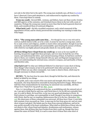 not only to the letter but to the spirit. The young man modestly says, all these (εφυλαξα)
have I observed; I have paid attention to, and endeavored to regulate my conduct by
them. I have kept them in custody.
From my youth - Several MSS., versions, and fathers, leave out these words. Grotius
and Mill approve of the omission, and Griesbach leaves them in the text with a note of
suspicion. Perhaps the young man meant no more than that he had in general observed
them, and considered them of continual obligation.
What lack I yet? - He felt a troubled conscience, and a mind unassured of the
approbation of God; and he clearly perceived that something was wanting to make him
truly happy.
GILL, "The young man saith unto him,.... For though he was so very rich and in
such an exalted station in life, as to be a ruler, it seems he was but a young man; and to
be so early serious and religious, amidst so much riches and grandeur, though it was but
externally, was both remarkable and commendable: upon hearing the answer of Christ,
with which he was highly pleased and greatly elated, he very pertly replies,
all these things have I kept from my youth up: as soon as he was capable of
learning, his parents taught him these precepts; and ever since he had the use of his
reason, and understood the letter, and outward meaning of them, he had been careful to
observe them; nor could he charge himself with any open and flagrant transgression of
them; not understanding the internal sense, extensive compass, and spirituality of them;
and therefore asks,
what lack I yet? In what am I deficient hitherto? in what have I come short of doing
these things? what remains at last to be performed? what other precepts are to be
obeyed? if there are any other commands, I am ready to observe them, which may be
thought necessary to obtain eternal life.
HE RY, "II. See here how he came short, though he bid thus fair, and wherein he
failed; he failed by two things.
1. By pride, and a vain conceit of his own merit and strength; this is the ruin of
thousands, who keep themselves miserable by fancying themselves happy. When Christ
told him what commandments he must keep, he answered very scornfully, All these
things have I kept from my youth up, Mat_19:20.
Now, (1.) According as he understood the law, as prohibiting only the outward acts of
sin, I am apt to think that he said true, and Christ knew it, for he did not contradict him;
nay, it is said in Mark, He loved him; so far was very good and pleasing to Christ. St.
Paul reckons it a privilege, not contemptible in itself, though it was dross in comparison
with Christ, that he was, as toughing righteousness that is in the law, blameless, Phi_
3:6. His observance of these commands was universal; All these have I kept: it was early
and constant; from my youth up. Note, A man may be free from gross sin, and yet come
short of grace and glory. His hands may be clean from external pollutions, and yet he
may perish eternally in his heart-wickedness. What shall we think then of those who do
not attain to this; whose fraud and injustice, drunkenness and uncleanness, witness
against them, that all these they have broken from their youth up, though they have
named the name of Christ? Well, it is sad to come short of those that come short of
 