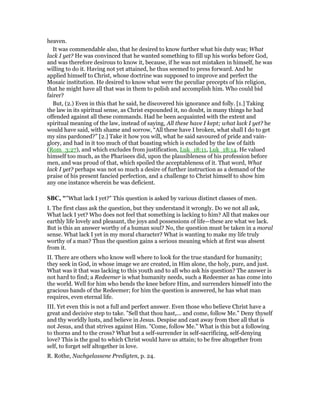 heaven.
It was commendable also, that he desired to know further what his duty was; What
lack I yet? He was convinced that he wanted something to fill up his works before God,
and was therefore desirous to know it, because, if he was not mistaken in himself, he was
willing to do it. Having not yet attained, he thus seemed to press forward. And he
applied himself to Christ, whose doctrine was supposed to improve and perfect the
Mosaic institution. He desired to know what were the peculiar precepts of his religion,
that he might have all that was in them to polish and accomplish him. Who could bid
fairer?
But, (2.) Even in this that he said, he discovered his ignorance and folly. [1.] Taking
the law in its spiritual sense, as Christ expounded it, no doubt, in many things he had
offended against all these commands. Had he been acquainted with the extent and
spiritual meaning of the law, instead of saying, All these have I kept; what lack I yet? he
would have said, with shame and sorrow, “All these have I broken, what shall I do to get
my sins pardoned?” [2.] Take it how you will, what he said savoured of pride and vain-
glory, and had in it too much of that boasting which is excluded by the law of faith
(Rom_3:27), and which excludes from justification, Luk_18:11, Luk_18:14. He valued
himself too much, as the Pharisees did, upon the plausibleness of his profession before
men, and was proud of that, which spoiled the acceptableness of it. That word, What
lack I yet? perhaps was not so much a desire of further instruction as a demand of the
praise of his present fancied perfection, and a challenge to Christ himself to show him
any one instance wherein he was deficient.
SBC, ""What lack I yet?" This question is asked by various distinct classes of men.
I. The first class ask the question, but they understand it wrongly. Do we not all ask,
What lack I yet? Who does not feel that something is lacking to him? All that makes our
earthly life lovely and pleasant, the joys and possessions of life—these are what we lack.
But is this an answer worthy of a human soul? No, the question must be taken in a moral
sense. What lack I yet in my moral character? What is wanting to make my life truly
worthy of a man? Thus the question gains a serious meaning which at first was absent
from it.
II. There are others who know well where to look for the true standard for humanity;
they seek in God, in whose image we are created, in Him alone, the holy, pure, and just.
What was it that was lacking to this youth and to all who ask his question? The answer is
not hard to find; a Redeemer is what humanity needs, such a Redeemer as has come into
the world. Well for him who bends the knee before Him, and surrenders himself into the
gracious hands of the Redeemer; for him the question is answered, he has what man
requires, even eternal life.
III. Yet even this is not a full and perfect answer. Even those who believe Christ have a
great and decisive step to take. "Sell that thou hast,... and come, follow Me." Deny thyself
and thy worldly lusts, and believe in Jesus. Despise and cast away from thee all that is
not Jesus, and that strives against Him. "Come, follow Me." What is this but a following
to thorns and to the cross? What but a self-surrender in self-sacrificing, self-denying
love? This is the goal to which Christ would have us attain; to be free altogether from
self, to forget self altogether in love.
R. Rothe, Nachgelassene Predigten, p. 24.
 
