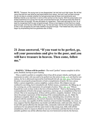PETT, "However, the young man is now disappointed. He had had such high hopes. But all that
Jesus had told him was what he had heard before from others. And yet it had not been enough.
He did not stop to consider whether he had genuinely kept all these commandments (and
Matthew intends us to read them in terms of the sermon on the mount). With the presumption and
limited experience of a young man he was convinced that he had. And yet he knew that what he
had done was not enough. He was still aware of a great lack. There was still hope for him, for at
least he recognised that he was not good enough. (Once a man begins to think that he is nearly
good enough, and has but a little further to go, he has lost hope. For the first principle of salvation
is that a man recognise his own total inability to be good enough. That indeed was why Jesus had
begun by emphasising that true goodness was of God).
21 Jesus answered, “If you want to be perfect, go,
sell your possessions and give to the poor, and you
will have treasure in heaven. Then come, follow
me.”
BAR ES, "If thou wilt be perfect - The word “perfect” means complete in all its
parts, finished, having no part wanting.
Thus a watch is perfect or complete when it has all its proper wheels, and hands, and
casements in order. Job was said to be perfect (see the notes at Job_1:1), not that he was
sinless, for he is afterward reproved by God himself Job 38; 39; Job_40:4; but because
his piety was properly proportioned, or had a completeness of parts. He was a pious
father, a pious magistrate, a pious neighbor, a pious citizen. His religion was not
confined to one thing, but it extended to all. Perfect means, sometimes, the filling up, or
the carrying out, or the expression of a principle of action. Thus, 1Jo_2:5; “Whoso
keepeth his word, in him verily is the love of God perfected.” That is, the keeping of the
commandments of God is the proper expression, carrying out, or completion of the love
of God. This is its meaning here. If thou wilt be perfect, complete, finished - if thou writ
show the proper expression of this keeping of the commandments, go, etc. Make the
obedience complete. Mark says Mar_10:21, Jesus, beholding him, loved him. He was
pleased with his amiableness, his correct character, his frankness, his ingenuousness.
Jesus, as a man, was capable of all the emotions of most tender friendship. As a man, we
may suppose that his disposition was tender and affectionate, mild and calm. Hence, he
loved with special affection the disciple John, eminently endowed with these qualities;
and hence he was pleased with the same traits in this young man. Still, with all this
amiableness, there is reason to think he was not a Christian, and that the love of mere
amiable qualities was all the affection that was ever bestowed on him by the Saviour.
 