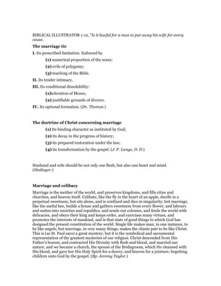 BIBLICAL ILLUSTRATOR 1-12, "Is it lawful for a man to put away his wife for every
cause.
The marriage tie
I. Its prescribed limitation. Enforced by
(1) numerical proportion of the sexes;
(2) evils of polygamy;
(3) teaching of the Bible.
II. Its tender intimacy,
III. Its conditional dissolubility:
(1)toleration of Moses;
(2) justifiable grounds of divorce.
IV. Its optional formation. (Dr. Thomas.)
The doctrine of Christ concerning marriage
(1) Its binding character as instituted by God;
(2) its decay in the progress of history;
(3) its prepared restoration under the law;
(4) its transformation by the gospel. (J. P. Lange, D. D.)
Husband and wife should be not only one flesh, but also one heart and mind.
(Hedinger.)
Marriage and celibacy
Marriage is the mother of the world, and preserves kingdoms, and fills cities and
churches, and heaven itself. Celibate, like the fly in the heart of an apple, dwells in a
perpetual sweetness, but sits alone, and is confined and dies in singularity; but marriage,
like the useful bee, builds a house and gathers sweetness from every flower, and labours
and unites into societies and republics, and sends out colonies, and feeds the world with
delicacies, and obeys their king and keeps order, and exercises many virtues, and
promotes the interests of mankind, and is that state of good things to which God has
designed the present constitution of the world. Single life makes man, in one instance, to
be like angels; but marriage, in very many things, makes the chaste pair to be like Christ.
This is (as St. Paul says) a great mystery; but it is the symbolical and sacramental
representation of the greatest mysteries of our religion. Christ descended from His
Father’s bosom, and contracted His Divinity with flesh and blood, and married our
nature, and we became a church, the spouse of the Bridegroom, which He cleansed with
His blood, and gave her His Holy Spirit for a dowry, and heaven for a jointure; begetting
children unto God by the gospel. (Bp. Jeremy Taylor.)
 