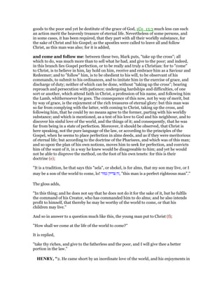 goods to the poor and yet be destitute of the grace of God, 1Co_13:3 much less can such
an action merit the heavenly treasure of eternal life. Nevertheless of some persons, and
in some cases, it has been required, that they part with all their worldly substance, for
the sake of Christ and his Gospel; as the apostles were called to leave all and follow
Christ, as this man was also; for it is added,
and come and follow me: between these two, Mark puts, "take up the cross"; all
which to do, was much more than to sell what he had, and give to the poor; and indeed,
in this branch lies Gospel perfection, or to be really and truly a Christian: for to "come"
to Christ, is to believe in him, lay hold on him, receive and embrace him as a Saviour and
Redeemer; and to "follow" him, is to be obedient to his will, to be observant of his
commands, to submit to his ordinances, and to imitate him in the exercise of grace, and
discharge of duty; neither of which can be done, without "taking up the cross"; bearing
reproach and persecution with patience; undergoing hardships and difficulties, of one
sort or another, which attend faith in Christ, a profession of his name, and following him
the Lamb, whithersoever he goes. The consequence of this now, not by way of merit, but
by way of grace, is the enjoyment of the rich treasures of eternal glory: but this man was
so far from complying with the latter, with coming to Christ, taking up the cross, and
following him, that he could by no means agree to the former, parting with his worldly
substance; and which is mentioned, as a test of his love to God and his neighbour, and to
discover his sinful love of the world, and the things of it; and consequently, that he was
far from being in a state of perfection. Moreover, it should be observed, that Christ is
here speaking, not the pure language of the law, or according to the principles of the
Gospel, when he seems to place perfection in alms deeds, and as if they were meritorious
of eternal life; but according to the doctrine of the Pharisees, and which was of this man;
and so upon the plan of his own notions, moves him to seek for perfection, and convicts
him of the want of it, in a way he knew would be disagreeable to him; and yet he would
not be able to disprove the method, on the foot of his own tenets: for this is their
doctrine (e);
"It is a tradition, he that says this "sela", or shekel, is for alms, that my son may live, or I
may be a son of the world to come, lo! ‫גמור‬ ‫צדיק‬ ‫,זה‬ "this man is a perfect righteous man".''
The gloss adds,
"In this thing; and he does not say that he does not do it for the sake of it, but he fulfils
the command of his Creator, who has commanded him to do alms; and he also intends
profit to himself, that thereby he may be worthy of the world to come, or that his
children may live.''
And so in answer to a question much like this, the young man put to Christ (f);
"How shall we come at the life of the world to come?''
It is replied,
"take thy riches, and give to the fatherless and the poor, and I will give thee a better
portion in the law.''
HE RY, "2. He came short by an inordinate love of the world, and his enjoyments in
 