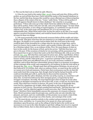 it. This was the fatal rock on which he split. Observe,
(1.) How he was tried in this matter (Mat_19:21); Jesus said unto him, If thou wilt be
perfect, go and sell that thou hast. Christ waived the matter of his boasted obedience to
the law, and let that drop, because this would be a more effectual way of discovering him
than a dispute of the extent of the law. “Come,” saith Christ, “if thou wilt be perfect, if
thou wilt approve thyself sincere in thine obedience” (for sincerity is our gospel
perfection), “if thou wilt come up to that which Christ has added to the law of Moses, if
thou wilt be perfect, if thou wilt enter into life, and so be perfectly happy;” for that which
Christ here prescribes, is not a thing of supererogation, or a perfection we may be saved
without; but, in the main scope and intendment of it, it is our necessary and
indispensable duty. What Christ said to him, he thus far said to us all, that, if we would
approve ourselves Christians indeed, and would be found at last the heirs of eternal life,
we must do these two things:
[1.] We must practically prefer the heavenly treasures before all the wealth and riches
in this world. That glory must have the pre-eminence in our judgment and esteem before
this glory. No thanks to us to prefer heaven before hell, the worst man in the world
would be glad of that Jerusalem for a refuge when he can stay no longer here, and to
have it in reserve; but to make it our choice, and to prefer it before this earth - that is to
be a Christian indeed. Now, as an evidence of this, First, We must dispose of what we
have in this world, for the honour of God, and in his service: “Sell that thou hast, and
give to the poor. If the occasions of charity be very pressing, sell thy possessions that
thou mayest have to give to them that need; as the first Christians did, with an eye to this
precept, Act_4:34. Sell what thou canst spare for pious uses, all thy superfluities; if thou
canst not otherwise do good with it, sell it. Sit loose to it, be willing to part with it for the
honour of God, and the relief of the poor.” A gracious contempt of the world, and
compassion of the poor and afflicted ones in it, are in all a necessary condition of
salvation; and in those that have wherewithal, giving of alms is as necessary an evidence
of that contempt of the world, and compassion to our brethren; by this the trial will be at
the great day, Mat_25:35. Though many that call themselves Christians, do not act as if
they believed it; it is certain, that, when we embrace Christ, we must let go the world, for
we cannot serve God and mammon. Christ knew that covetousness was the sin that did
most easily beset this young man, that, though what he had he had got honestly, yet he
could not cheerfully part with it, and by this he discovered his insincerity. This
command was like the call to Abraham, Get thee out of thy country, to a land that I will
show thee. As God tries believers by their strongest graces, so hypocrites by their
strongest corruptions. Secondly, We must depend upon what we hope for in the other
world as an abundant recompence for all we have left, or lost, or laid out, for God in this
world; Thou shalt have treasure in heaven. We must, in the way of chargeable duty,
trust God for a happiness out of sight, which will make us rich amends for all our
expenses in God's service. The precept sounded hard and harsh; “Sell that thou hast, and
give it away;” and the objection against it would soon arise, that “Charity begins at
home;” therefore Christ immediately annexes this assurance of a treasure in heaven.
Note, Christ's promises make his precepts easy, and his yoke not only tolerable, but
pleasant, and sweet, and very comfortable; yet this promise was as much a trial of this
young man's faith as the precept was of his charity, and contempt of the world.
[2.] We must devote ourselves entirely to the conduct and government of our Lord
Jesus; Come, and follow me. It seems here to be meant of a close and constant
attendance upon his person, such as the selling of what he had in the world was as
necessary to as it was to the other disciples to quit their callings; but of us it is required
that we follow Christ, that we duly attend upon his ordinances, strictly conform to his
 