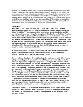 pattern, and cheerfully submit to his disposals, and by upright and universal obedience
observe his statutes, and keep his laws, and all this from a principle of love to him, and
dependence on him, and with a holy contempt of every thing else in comparison of him,
and much more in competition with him. This is to follow Christ fully. To sell all, and
give to the poor, will not serve, unless we come, and follow Christ. If I give all my goods
to feed the poor, and have not love, it profits me nothing. Well, on these terms, and on
no lower, is salvation to be had; and they are very easy and reasonable terms, and will
appear so to those who are brought to be glad of it upon any terms.
JAMISO , "
ELLICOTT, "(21) Jesus said unto him . . .—St. Mark (Mark 10:21) adds the
striking and interesting words, “Jesus beholding him” (better, perhaps, gazing on
him), “loved him.” There was something in the young seeker after holiness which
drew to him, in a measure altogether exceptional, the affection of the Great Teacher.
The same word is used in regard to him which is used in relation to the “disciple
whom Jesus loved,” and (here the coincidence takes its place in the chain of evidence
for the view above suggested) to Lazarus, and Martha, and Mary (John 11:5). There
was the fervour, the longing after a higher life, the personal trust, which made him a
not unworthy object of the love of Jesus, and therefore He would not spare the
discipline which the questioner needed, the test which, being such as he was, was
required for the completeness of his life.
If thou wilt be perfect.—Better, if thou wishest. St. Mark and St. Luke report the
words, “One thing thou lackest,” reminding us forcibly of the “One thing is
needful” of Luke 10:42. (See ote on Matthew 19:16.)
Go and sell that thou hast.—It would be altogether a mistake to see in this either an
obligation binding on all seekers after eternal life, or even what has been called a
“counsel of perfection,” a precept laying down an indispensable condition for all
who aim at its higher forms and powers. It was strictly a remedy for the special evil
which hindered the young ruler’s progress to perfection, applicable to others so far
only as their cases are analogous. It would be idle to deny that there have been and
are many such analogous types of character, and so far as any one is conscious of
being under the power of wealth and its temptations, so far there is a call to some
act asserting his victory over those temptations, in the spirit, if not in the letter, of
the command thus given. But it is, we must remember, the spirit, and not the letter,
which is binding. Distribution to the poor was then almost the only form of charity.
A wider range of action is presented by the organisation of modern Christian
societies, and the same sacrifice may be made in ways more productive of true and
permanent good; in the foundation, e.g., of schools or hospitals, in the erection of
churches, in the maintenance of home or foreign missions.
Treasure in heaven.—The parallelism with the Sermon on the Mount should not be
forgotten (). The “treasure” is the “eternal life” which the young ruler was seeking,
the memory of good deeds, the character formed and perfected, the vision of the
presence of God.
 