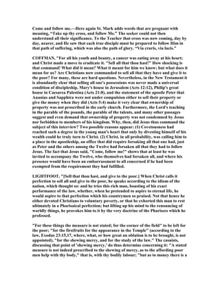 Come and follow me.—Here again St. Mark adds words that are pregnant with
meaning, “Take up thy cross, and follow Me.” The seeker could not then
understand all their significance. To the Teacher that cross was now coming, day by
day, nearer, and He saw that each true disciple must be prepared to follow Him in
that path of suffering, which was also the path of glory. “Via cruris, via lucis.”
COFFMA , "For all his youth and beauty, a cancer was eating away at his heart;
and Christ made a move to eradicate it. "Sell all that thou hast!" How shocking is
that command! What did it mean? What it meant for him we know; but what does it
mean for us? Are Christians now commanded to sell all that they have and give it to
the poor? For many, these are hard questions. evertheless, in the ew Testament it
is abundantly clear that selling all one's possessions was never made a universal
condition of discipleship. Mary's house in Jerusalem (Acts 12:12), Philip's great
house in Caesarea Palestina (Acts 21:8), and the statement of the apostle Peter that
Ananias and Sapphira were not under compulsion either to sell their property or
give the money when they did (Acts 5:4) make it very clear that ownership of
property was not proscribed in the early church. Furthermore, the Lord's teaching
in the parable of the pounds, the parable of the talents, and many other passages
suggest and even demand that ownership of property was not condemned by Jesus
nor forbidden to members of his kingdom. Why, then, did Jesus thus command the
subject of this interview? Two possible reasons appear: (1) Covetousness had
reached such a degree in the young man's heart that only by divesting himself of his
wealth could he truly turn to Christ. (2) Christ, in all probability, was calling him to
a place in the apostleship, an office that did require forsaking all that one had, just
as Peter and the others among the Twelve had forsaken all that they had to follow
Jesus. The fact that Jesus said, "Come, follow me!" shows that at least he was
invited to accompany the Twelve, who themselves had forsaken all, and where his
presence would have been an embarrassment to all concerned if he had been
exempted from the requirement they had fulfilled.
LIGHTFOOT, "[Sell that thou hast, and give to the poor.] When Christ calls it
perfection to sell all and give to the poor, he speaks according to the idiom of the
nation, which thought so: and he tries this rich man, boasting of his exact
performance of the law, whether, when he pretended to aspire to eternal life, he
would aspire to that perfection which his countrymen so praised. ot that hence he
either devoted Christians to voluntary poverty, or that he exhorted this man to rest
ultimately in a Pharisaical perfection; but lifting up his mind to the renouncing of
worldly things, he provokes him to it by the very doctrine of the Pharisees which he
professed.
"For these things the measure is not stated; for the corner of the field" to be left for
the poor; "for the firstfruits for the appearance in the Temple" (according to the
law, Exodus 23:15,17, where, what, or how great an oblation is to be brought, is not
appointed), "for the shewing mercy, and for the study of the law." The casuists,
discussing that point of 'shewing mercy,' do thus determine concerning it: "A stated
measure is not indeed prescribed to the shewing of mercy, as to the affording poor
men help with thy body," that is, with thy bodily labour; "but as to money there is a
 