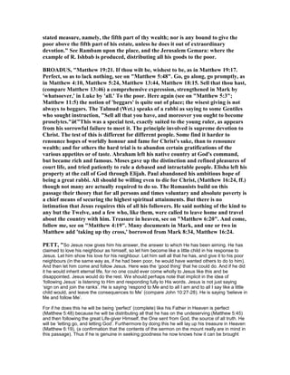 stated measure, namely, the fifth part of thy wealth; nor is any bound to give the
poor above the fifth part of his estate, unless he does it out of extraordinary
devotion." See Rambam upon the place, and the Jerusalem Gemara: where the
example of R. Ishbab is produced, distributing all his goods to the poor.
BROADUS, "Matthew 19:21. If thou wilt be, wishest to be, as in Matthew 19:17.
Perfect, so as to lack nothing, see on "Matthew 5:48". Go, go along, go promptly, as
in Matthew 4:10, Matthew 5:24, Matthew 13:44, Matthew 18:15. Sell that thou hast,
(compare Matthew 13:46) a comprehensive expression, strengthened in Mark by
'whatsoever,' in Luke by 'all.' To the poor. Here again (see on "Matthew 5:3";
Matthew 11:5) the notion of 'beggars' is quite out of place; the wisest giving is not
always to beggars. The Talmud (Wet.) speaks of a rabbi as saying to some Gentiles
who sought instruction, "Sell all that you have, and moreover you ought to become
proselytes."â€”This was a special test, exactly suited to the young ruler, as appears
from his sorrowful failure to meet it. The principle involved is supreme devotion to
Christ. The test of this is different for different people. Some find it harder to
renounce hopes of worldly honour and fame for Christ's sake, than to renounce
wealth; and for others the hard trial is to abandon certain gratifications of the
various appetites or of taste. Abraham left his native country at God's command,
but became rich and famous. Moses gave up the distinction and refined pleasures of
court life, and tried patiently to rule a debased and intractable people. Elisha left his
property at the call of God through Elijah. Paul abandoned his ambitious hope of
being a great rabbi. All should be willing even to die for Christ, (Matthew 16:24, ff.)
though not many are actually required to do so. The Romanists build on this
passage their theory that for all persons and times voluntary and absolute poverty is
a chief means of securing the highest spiritual attainments. But there is no
intimation that Jesus requires this of all his followers. He said nothing of the kind to
any but the Twelve, and a few who, like them, were called to leave home and travel
about the country with him. Treasure in heaven, see on "Matthew 6:20". And come,
follow me, see on "Matthew 4:19". Many documents in Mark, and one or two in
Matthew add 'taking up thy cross,' borrowed from Mark 8:34, Matthew 16:24.
PETT, "So Jesus now gives him his answer, the answer to which He has been aiming. He has
claimed to love his neighbour as himself, so let him become like a little child in his response to
Jesus. Let him show his love for his neighbour. Let him sell all that he has, and give it to his poor
neighbours (in the same way as, if he had been poor, he would have wanted others to do to him).
And then let him come and follow Jesus. Here was the ‘good thing’ that he could do. And if he did
it he would inherit eternal life, for no one could ever come wholly to Jesus like this and be
disappointed. Jesus would do the rest. We should perhaps note that implicit in the idea of
‘following Jesus’ is listening to Him and responding fully to His words. Jesus is not just saying
‘sign on and join the ranks’. He is saying ‘respond to Me and to all I am and to all I say like a little
child would, and leave the consequences to Me’ (compare John 10:27-28). He is saying ‘believe in
Me and follow Me’.
For if he does this he will be being ‘perfect’ (complete) like his Father in Heaven is perfect
(Matthew 5:48) because he will be distributing all that he has on the undeserving (Matthew 5:45)
and then following the great Life-giver Himself, the One sent from God, the source of all truth. He
will be ‘letting go, and letting God’. Furthermore by doing this he will lay up his treasure in Heaven
(Matthew 6:19), (a confirmation that the contents of the sermon on the mount really are in mind in
this passage). Thus if he is genuine in seeking goodness he now knows how it can be brought
 