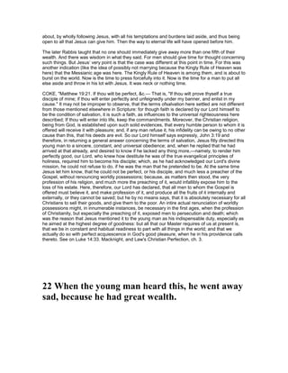 about, by wholly following Jesus, with all his temptations and burdens laid aside, and thus being
open to all that Jesus can give him. Then the way to eternal life will have opened before him.
The later Rabbis taught that no one should immediately give away more than one fifth of their
wealth. And there was wisdom in what they said. For men should give time for thought concerning
such things. But Jesus’ very point is that the case was different at this point in time. For this was
another indication (like the idea of possibly not marrying because the Kingly Rule of Heaven was
here) that the Messianic age was here. The Kingly Rule of Heaven is among them, and is about to
burst on the world. Now is the time to press forcefully into it. Now is the time for a man to put all
else aside and throw in his lot with Jesus. It was neck or nothing time.
COKE, "Matthew 19:21. If thou wilt be perfect, &c.— That is, "If thou wilt prove thyself a true
disciple of mine; if thou wilt enter perfectly and unfeignedly under my banner, and enlist in my
cause." It may not be improper to observe, that the terms ofsalvation here settled are not different
from those mentioned elsewhere in Scripture: for though faith is declared by our Lord himself to
be the condition of salvation, it is such a faith, as influences to the universal righteousness here
described; If thou wilt enter into life, keep the commandments. Moreover, the Christian religion,
being from God, is established upon such solid evidences, that every humble person to whom it is
offered will receive it with pleasure; and, if any man refuse it, his infidelity can be owing to no other
cause than this, that his deeds are evil. So our Lord himself says expressly, John 3:19 and
therefore, in returning a general answer concerning the terms of salvation, Jesus fitly directed this
young man to a sincere, constant, and universal obedience; and, when he replied that he had
arrived at that already, and desired to know if he lacked any thing more,—namely, to render him
perfectly good, our Lord, who knew how destitute he was of the true evangelical principles of
holiness, required him to become his disciple; which, as he had acknowledged our Lord's divine
mission, he could not refuse to do, if he was the man that he pretended to be. At the same time
Jesus let him know, that he could not be perfect, or his disciple, and much less a preacher of the
Gospel, without renouncing worldly possessions; because, as matters then stood, the very
profession of his religion, and much more the preaching of it, would infallibly expose him to the
loss of his estate. Here, therefore, our Lord has declared, that all men to whom the Gospel is
offered must believe it, and make profession of it, and produce all the fruits of it internally and
externally, or they cannot be saved; but he by no means says, that it is absolutely necessary for all
Christians to sell their goods, and give them to the poor. An intire actual renunciation of worldly
possessions might, in innumerable instances, be necessary in the first ages, when the profession
of Christianity, but especially the preaching of it, exposed men to persecution and death; which
was the reason that Jesus mentioned it to the young man as his indispensable duty, especially as
he aimed at the highest degree of goodness: but all that our Master requires of us at present is,
that we be in constant and habitual readiness to part with all things in the world; and that we
actually do so with perfect acquiescence in God's good pleasure, when he in his providence calls
thereto. See on Luke 14:33. Macknight, and Law's Christian Perfection, ch. 3.
22 When the young man heard this, he went away
sad, because he had great wealth.
 