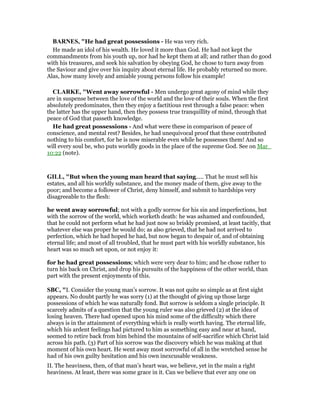 BAR ES, "He had great possessions - He was very rich.
He made an idol of his wealth. He loved it more than God. He had not kept the
commandments from his youth up, nor had he kept them at all; and rather than do good
with his treasures, and seek his salvation by obeying God, he chose to turn away from
the Saviour and give over his inquiry about eternal life. He probably returned no more.
Alas, how many lovely and amiable young persons follow his example!
CLARKE, "Went away sorrowful - Men undergo great agony of mind while they
are in suspense between the love of the world and the love of their souls. When the first
absolutely predominates, then they enjoy a factitious rest through a false peace: when
the latter has the upper hand, then they possess true tranquillity of mind, through that
peace of God that passeth knowledge.
He had great possessions - And what were these in comparison of peace of
conscience, and mental rest? Besides, he had unequivocal proof that these contributed
nothing to his comfort, for he is now miserable even while he possesses them! And so
will every soul be, who puts worldly goods in the place of the supreme God. See on Mar_
10:22 (note).
GILL, "But when the young man heard that saying..... That he must sell his
estates, and all his worldly substance, and the money made of them, give away to the
poor; and become a follower of Christ, deny himself, and submit to hardships very
disagreeable to the flesh:
he went away sorrowful; not with a godly sorrow for his sin and imperfections, but
with the sorrow of the world, which worketh death: he was ashamed and confounded,
that he could not perform what he had just now so briskly promised, at least tacitly, that
whatever else was proper he would do; as also grieved, that he had not arrived to
perfection, which he had hoped he had, but now began to despair of, and of obtaining
eternal life; and most of all troubled, that he must part with his worldly substance, his
heart was so much set upon, or not enjoy it:
for he had great possessions; which were very dear to him; and he chose rather to
turn his back on Christ, and drop his pursuits of the happiness of the other world, than
part with the present enjoyments of this.
SBC, "I. Consider the young man’s sorrow. It was not quite so simple as at first sight
appears. No doubt partly he was sorry (1) at the thought of giving up those large
possessions of which he was naturally fond. But sorrow is seldom a single principle. It
scarcely admits of a question that the young ruler was also grieved (2) at the idea of
losing heaven. There had opened upon his mind some of the difficulty which there
always is in the attainment of everything which is really worth having. The eternal life,
which his ardent feelings had pictured to him as something easy and near at hand,
seemed to retire back from him behind the mountains of self-sacrifice which Christ laid
across his path. (3) Part of his sorrow was the discovery which he was making at that
moment of his own heart. He went away most sorrowful of all in the wretched sense he
had of his own guilty hesitation and his own inexcusable weakness.
II. The heaviness, then, of that man’s heart was, we believe, yet in the main a right
heaviness. At least, there was some grace in it. Can we believe that ever any one on
 