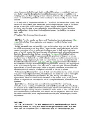 whom Jesus once looked lovingly finally perished? No; rather we confidently trust and
hope that ere long that discipline to which Christ subjected his soul wrought its own
purifying work, and that, weighing in truer balances, he learnt what is the real secret of
power—to count all things but loss for the excellency of the knowledge of Christ Jesus
his Lord.
III. In every state of life the characteristic of a Christian is self-renunciation. Always lean
towards the position that your Master took, and which your Master taught in this world.
Always, in everything, cultivate simplicity; always combat selfishness; be always
increasing your charities; be always loosening yourself from the things of sense and
time; and be always sitting, free to follow Christ whenever He shall lead you up to a
higher walk.
J. Vaughan, Fifty Sermons, 7th series, p. 20.
HE RY, "(2.) See how he was discovered. This touched him in a tender part (Mat_
19:22); When he heard that saying, he went away sorrowful, for he had great
possessions.
[1.] He was a rich man, and loved his riches, and therefore went away. He did not like
eternal life upon these terms. Note, First, Those who have much in the world are in the
greatest temptation to love it, and to set their hearts upon it. Such is the bewitching
nature of worldly wealth, that those who want it least desire most; when riches increase,
then is the danger of setting the heart upon them, Psa_62:10. If he had had but two
mites in all the world, and had been commanded to give them to the poor, or but one
handful of meal in the barrel, and a little oil in the cruse, and had been bidden to make a
cake of that for a poor prophet, the trial, one would think, had been much greater, yet
those trials have been overcome (Luk_21:4, and 1Ki_17:14); which shows that the love of
the world draws stronger than the most pressing necessities. Secondly, The reigning love
of this world keeps many from Christ, who seem to have some good desires toward him.
A great estate, as to those who are got above it, is a great furtherance, so to those who
are entangled in the love of it, it is a great hindrance, in the way to heaven.
Yet something of honesty there was in it, that, when he did not like the terms, he went
away, and would not pretend to that, which he could not find in his heart to come up to
the strictness of; better so than do as Demas did, who, having known the way of
righteousness, afterward turned aside, out of love to this present world, to the greater
scandal of his profession; since he could not be a complete Christian, he would not be a
hypocrite.
[2.] Yet he was a thinking man, and well-inclined, and therefore went away
sorrowful. He had a leaning toward Christ, and was loth to part with him. Note, Many a
one is ruined by the sin he commits with reluctance; leaves Christ sorrowfully, and yet is
never truly sorry for leaving him, for, if he were, he would return to him. Thus this man's
wealth was vexation of spirit to him, then when it was his temptation. What then would
the sorrow be afterward, when his possessions would be gone, and all hopes of eternal
life gone too?
JAMISO , "
CALVI , "Matthew 19:22.He went away sorrowful. The result at length showed
how widely distant the young man was from that perfection to which Christ had
called him; for how comes it that he withdraws from the school of Christ, but
 