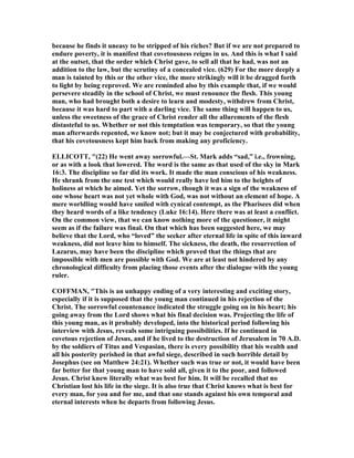 because he finds it uneasy to be stripped of his riches? But if we are not prepared to
endure poverty, it is manifest that covetousness reigns in us. And this is what I said
at the outset, that the order which Christ gave, to sell all that he had, was not an
addition to the law, but the scrutiny of a concealed vice. (629) For the more deeply a
man is tainted by this or the other vice, the more strikingly will it be dragged forth
to light by being reproved. We are reminded also by this example that, if we would
persevere steadily in the school of Christ, we must renounce the flesh. This young
man, who had brought both a desire to learn and modesty, withdrew from Christ,
because it was hard to part with a darling vice. The same thing will happen to us,
unless the sweetness of the grace of Christ render all the allurements of the flesh
distasteful to us. Whether or not this temptation was temporary, so that the young
man afterwards repented, we know not; but it may be conjectured with probability,
that his covetousness kept him back from making any proficiency.
ELLICOTT, "(22) He went away sorrowful.—St. Mark adds “sad,” i.e., frowning,
or as with a look that lowered. The word is the same as that used of the sky in Mark
16:3. The discipline so far did its work. It made the man conscious of his weakness.
He shrank from the one test which would really have led him to the heights of
holiness at which he aimed. Yet the sorrow, though it was a sign of the weakness of
one whose heart was not yet whole with God, was not without an element of hope. A
mere worldling would have smiled with cynical contempt, as the Pharisees did when
they heard words of a like tendency (Luke 16:14). Here there was at least a conflict.
On the common view, that we can know nothing more of the questioner, it might
seem as if the failure was final. On that which has been suggested here, we may
believe that the Lord, who “loved” the seeker after eternal life in spite of this inward
weakness, did not leave him to himself. The sickness, the death, the resurrection of
Lazarus, may have been the discipline which proved that the things that are
impossible with men are possible with God. We are at least not hindered by any
chronological difficulty from placing those events after the dialogue with the young
ruler.
COFFMA , "This is an unhappy ending of a very interesting and exciting story,
especially if it is supposed that the young man continued in his rejection of the
Christ. The sorrowful countenance indicated the struggle going on in his heart; his
going away from the Lord shows what his final decision was. Projecting the life of
this young man, as it probably developed, into the historical period following his
interview with Jesus, reveals some intriguing possibilities. If he continued in
covetous rejection of Jesus, and if he lived to the destruction of Jerusalem in 70 A.D.
by the soldiers of Titus and Vespasian, there is every possibility that his wealth and
all his posterity perished in that awful siege, described in such horrible detail by
Josephus (see on Matthew 24:21). Whether such was true or not, it would have been
far better for that young man to have sold all, given it to the poor, and followed
Jesus. Christ knew literally what was best for him. It will be recalled that no
Christian lost his life in the siege. It is also true that Christ knows what is best for
every man, for you and for me, and that one stands against his own temporal and
eternal interests when he departs from following Jesus.
 