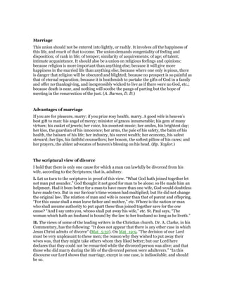 Marriage
This union should not be entered into lightly, or rashly. It involves all the happiness of
this life, and much of that to come. The union demands congeniality of feeling and
disposition; of rank in life; of temper; similarity of acquirements; of age; of talent;
intimate acquaintance. It should also be a union on religious feelings and opinions:
because religion is more important than anything else; because it will give more
happiness in the married life than anything else; because where one only is pious, there
is danger that religion will be obscured and blighted; because no prospect is so painful as
that of eternal separation; because it is heathenish to partake the gifts of God in a family
and offer no thanksgiving, and inexpressibly wicked to live as if there were no God, etc.;
because death is near, and nothing will soothe the pangs of parting but the hope of
meeting in the resurrection of the just. (A. Barnes, D. D.)
Advantages of marriage
If you are for pleasure, marry; if you prize rosy health, marry. A good wife is heaven’s
best gift to man: his angel of mercy; minister of graces innumerable; his gem of many
virtues; his casket of jewels; her voice, his sweetest music; her smiles, his brightest day;
her kiss, the guardian of his innocence; her arms, the pale of his safety, the balm of his
health, the balsam of his life; her industry, his surest wealth; her economy, his safest
steward; her lips, his faithful counsellors; her bosom, the softest pillow of his cares; and
her prayers, the ablest advocates of heaven’s blessing on his head. (Bp. Taylor.)
The scriptural view of divorce
I hold that there is only one cause for which a man can lawfully be divorced from his
wife, according to the Scriptures; that is, adultery.
I. Let us turn to the scriptures in proof of this view. “What God hath joined together let
not man put asunder.” God thought it not good for man to be alone: so He made him an
helpmeet. Had it been better for a man to have more than one wife, God would doubtless
have made two. But in our Saviour’s time women had multiplied; but He did not change
the original law. The relation of man and wife is nearer than that of parent and offspring.
“For this cause shall a man leave father and mother,” etc. Where is the nation or man
who shall assume authority to put apart these thus joined together save for the one
cause? “And I say unto you, whoso shall put away his wife,” etc. St. Paul says, “The
woman which hath an husband is bound by the law to her husband so long as he liveth.”
II. The views of some of the leading writers in the Christian church. Dr. A. Clarke, in his
Commentary, has the following: “It does not appear that there is any other case in which
Jesus Christ admits of divorce” (Mat_5:32). On Mat_19:9, “The decision of our Lord
must be very unpleasant to these men; the reason why they wished to put away their
wives was, that they might take others whom they liked better; but our Lord here
declares that they could not be remarried while the divorced person was alive; and that
those who did marry during the life of the divorced person were adulterers.” “In this
discourse our Lord shows that marriage, except in one case, is indissoluble, and should
be so.
 