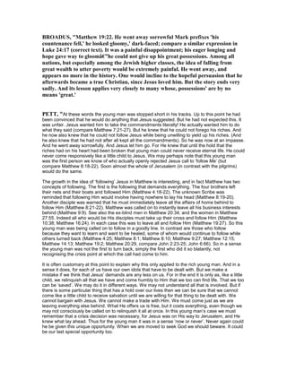BROADUS, "Matthew 19:22. He went away sorrowful Mark prefixes 'his
countenance fell,' he looked gloomy,' dark-faced; compare a similar expression in
Luke 24:17 (correct text). It was a painful disappointment; his eager longing and
hope gave way to gloomâ€”he could not give up his great possessions. Among all
nations, but especially among the Jewish higher classes, the idea of falling from
great wealth to utter poverty would be extremely painful. He went away, and
appears no more in the history. One would incline to the hopeful persuasion that he
afterwards became a true Christian, since Jesus loved him. But the story ends very
sadly. And its lesson applies very closely to many whose, possessions' are by no
means 'great.'
PETT, "At these words the young man was stopped short in his tracks. Up to this point he had
been convinced that he would do anything that Jesus suggested. But he had not expected this. It
was unfair. Jesus wanted him to take the commandments literally! He actually wanted him to do
what they said (compare Matthew 7:21-27). But he knew that he could not forego his riches. And
he now also knew that he could not follow Jesus while being unwilling to yield up his riches. (And
he also knew that he had not after all kept all the commandments). So he was now at an impasse.
And he went away sorrowfully. And Jesus let him go. For He knew that until the hold that the
riches had on his heart had been broken that young man could never receive eternal life. He could
never come responsively like a little child to Jesus. We may perhaps note that this young man
was the first person we know of who actually openly rejected Jesus call to ‘follow Me’ (but
compare Matthew 8:18-22). Soon almost the whole of Jerusalem (in contrast with the pilgrims)
would do the same.
The growth in the idea of ‘following’ Jesus in Matthew is interesting, and in fact Matthew has two
concepts of following. The first is the following that demands everything. The four brothers left
their nets and their boats and followed Him (Matthew 4:18-22). The unknown Scribe was
reminded that following Him would involve having nowhere to lay his head (Matthew 8:19-20).
Another disciple was warned that he must immediately leave all the affairs of home behind to
follow Him (Matthew 8:21-22). Matthew was called on to instantly leave all his business interests
behind (Matthew 9:9). See also the ex-blind men in Matthew 20:34; and the women in Matthew
27:55. Indeed all who would be His disciples must take up their cross and follow Him (Matthew
10:38; Matthew 16:24). In each case this was to leave all and follow Him (Matthew 19:27). So this
young man was being called on to follow in a goodly line. In contrast are those who follow
because they want to learn and want to be healed, some of whom would continue to follow while
others turned back (Matthew 4:25; Matthew 8:1; Matthew 8:10; Matthew 9:27; Matthew 12:15;
Matthew 14:13; Matthew 19:2; Matthew 20:29, compare John 2:23-25; John 6:66). So in a sense
the young man was not the first to turn back, simply the first who did it so blatantly, not
recognising the crisis point at which the call had come to him.
It is often customary at this point to explain why this only applied to the rich young man. And in a
sense it does, for each of us have our own idols that have to be dealt with. But we make a
mistake if we think that Jesus’ demands are any less on us. For in the end it is only as, like a little
child, we relinquish all that we have and come humbly to Him that we too can find life. That we too
can be ‘saved’. We may do it in different ways. We may not understand all that is involved. But if
there is some particular thing that has a hold over our lives then we can be sure that we cannot
come like a little child to receive salvation until we are willing for that thing to be dealt with. We
cannot bargain with Jesus. We cannot make a trade with Him. We must come just as we are
leaving everything else behind. What He offers us is free, but it costs everything, even though we
may not consciously be called on to relinquish it all at once. In this young man’s case we must
remember that a crisis decision was necessary, for Jesus was on His way to Jerusalem, and He
knew what lay ahead. Thus for the young man it was in a sense ‘now or never’. Never again could
he be given this unique opportunity. When we are moved to seek God we should beware. It could
be our last special opportunity too.
 