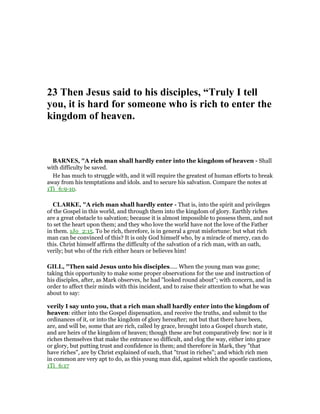 23 Then Jesus said to his disciples, “Truly I tell
you, it is hard for someone who is rich to enter the
kingdom of heaven.
BAR ES, "A rich man shall hardly enter into the kingdom of heaven - Shall
with difficulty be saved.
He has much to struggle with, and it will require the greatest of human efforts to break
away from his temptations and idols. and to secure his salvation. Compare the notes at
1Ti_6:9-10.
CLARKE, "A rich man shall hardly enter - That is, into the spirit and privileges
of the Gospel in this world, and through them into the kingdom of glory. Earthly riches
are a great obstacle to salvation; because it is almost impossible to possess them, and not
to set the heart upon them; and they who love the world have not the love of the Father
in them. 1Jo_2:15. To be rich, therefore, is in general a great misfortune: but what rich
man can be convinced of this? It is only God himself who, by a miracle of mercy, can do
this. Christ himself affirms the difficulty of the salvation of a rich man, with an oath,
verily; but who of the rich either hears or believes him!
GILL, "Then said Jesus unto his disciples..... When the young man was gone;
taking this opportunity to make some proper observations for the use and instruction of
his disciples, after, as Mark observes, he had "looked round about"; with concern, and in
order to affect their minds with this incident, and to raise their attention to what he was
about to say:
verily I say unto you, that a rich man shall hardly enter into the kingdom of
heaven: either into the Gospel dispensation, and receive the truths, and submit to the
ordinances of it, or into the kingdom of glory hereafter; not but that there have been,
are, and will be, some that are rich, called by grace, brought into a Gospel church state,
and are heirs of the kingdom of heaven; though these are but comparatively few: nor is it
riches themselves that make the entrance so difficult, and clog the way, either into grace
or glory, but putting trust and confidence in them; and therefore in Mark, they "that
have riches", are by Christ explained of such, that "trust in riches"; and which rich men
in common are very apt to do, as this young man did, against which the apostle cautions,
1Ti_6:17
 