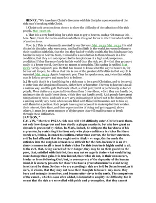 HE RY, "We have here Christ's discourse with his disciples upon occasion of the
rich man's breaking with Christ.
I. Christ took occasion from thence to show the difficulty of the salvation of the rich
people, Mat_19:23-26.
1. That it is a very hard thing for a rich man to get to heaven, such a rich man as this
here. Note, From the harms and falls of others it is good for us to infer that which will be
of caution to us.
Now, (1.) This is vehemently asserted by our Saviour, Mat_19:23, Mat_19:24. He said
this to his disciples, who were poor, and had but little in the world, to reconcile them to
their condition with this, that the less they had of worldly wealth, the less hindrance they
had in the way to heaven. Note, It should be a satisfaction to them who are in a low
condition, that they are not exposed to the temptations of a high and prosperous
condition: If they live more hardy in this world than the rich, yet, if withal they get more
easily to a better world, they have no reason to complain. This saying is ratified, Mat_
19:23. Verily I say unto you. He that has reason to know what the way to heaven is, for
he has laid it open, he tells us that this is one of the greatest difficulties in that way. It is
repeated, Mat_19:24. Again I say unto you. Thus he speaks once, yea, twice that which
man is loth to perceive and more loth to believe.
[1.] He saith that it is a hard thing for a rich man to be a good Christian, and to be saved;
to enter into the kingdom of heaven, either here or hereafter. The way to heaven is to all
a narrow way, and the gate that leads into it, a strait gate; but it is particularly so to rich
people. More duties are expected from them than from others, which they can hardly do;
and more sins do easily beset them, which they can hardly avoid. Rich people have great
temptations to resist, and such as are very insinuating; it is hard not to be charmed with
a smiling world; very hard, when we are filled with these hid treasures, not to take up
with them for a portion. Rich people have a great account to make up for their estates,
their interest, their time, and their opportunities of doing and getting good, above
others. It must be a great measure of divine grace that will enable a man to break
through these difficulties.
JAMISO , "
CALVI , "Matthew 19:23.A rich man will with difficulty enter. Christ warns them,
not only how dangerous and how deadly a plague avarice is, but also how great an
obstacle is presented by riches. In Mark, indeed, he mitigates the harshness of his
expression, by restricting it to those only who place confidence in riches But these
words are, I think, intended to confirm, rather than correct, the former statement,
as if he had affirmed that they ought not to think it strange, that he made the
entrance into the kingdom of heaven so difficult for the rich, because it is an evil
almost common to all to trust in their riches Yet this doctrine is highly useful to all;
to the rich, that, being warned of their danger, they may be on their guard; to the
poor, that, satisfied with their lot, they may not so eagerly desire what would bring
more damage than gain. It is true indeed, that riches do not, in their own nature,
hinder us from following God; but, in consequence of the depravity of the human
mind, it is scarcely possible for those who have a great abundance to avoid being
intoxicated by them. So they who are exceedingly rich are held by Satan bound, as it
were, in chains, that they may not raise their thoughts to heaven; nay more, they
bury and entangle themselves, and became utter slaves to the earth. The comparison
of the camel. , which is soon after added, is intended to amplify the difficulty; for it
means that the rich are so swelled with pride and presumption, that they cannot
 