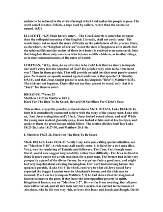 endure to be reduced to the straits through which God makes his people to pass. The
word camel denotes, I think, a rope used by sailors, rather than the animal so
named. (633)
ELLICOTT, "(23) Shall hardly enter.—The Greek adverb is somewhat stronger
than the colloquial meaning of the English. Literally, shall not easily enter. The
words imply not so much the mere difficulty as the painfulness of the process. Here,
as elsewhere, the “kingdom of heaven” is not the state of happiness after death, but
the spiritual life and the society of those in whom it is realised even upon earth. Into
that kingdom those only can enter who become as little children, as in other things,
so in their unconsciousness of the cares of wealth.
COFFMA , "Why, then, do we all strive to be rich? Is it that we desire to impede
our soul's entry into the kingdom of God? Do people really wish to do it the hard
way? Then let them get rich. That will provide an acid test that most people cannot
pass. o wonder an apostle warned against ambition in that quarter (1 Timothy
6:9,10), and that Jesus taught people to seek his kingdom "first"! (Matthew 6:33).
The rich are not hopeless. Christ did not say they cannot be saved, only that it is
"hard" for them to enter.
BROADUS, "Verse 23
Matthew 19:23 to Matthew 20:16.
Hard For The Rich To Be Saved. Reward Of Sacrifices For Christ's Sake
This section, except the parable, is found also in Mark 10:23-31, Luke 18:24-30. In
both it is immediately connected as here with the story of the young ruler. Luke tells
us, 'And Jesus seeing him said'; Mark, 'Jesus looked round about, and said' While
the young man walked gloomily away, Jesus looked at him and at his disciples, and
spoke to them the great lessons which follow. The section divides itself into Luke
18:23-26, Luke 18:27-30, and Matthew 20:1-16.
I. Matthew 19:23-26. Hard For The Rich To Be Saved
Mark 10:23-27, Luke 18:24-27. Verily I say unto you, calling special attention, see
on "Matthew 5:18". A rich man shall hardly enter. It is hard for a rich man (Rev.
Ver.), was the rendering of Tyndale and followers. The Com. Ver. though more
literal, would now suggest improbability rather than difficulty. The Jews inclined to
think it much easier for a rich man than for a poor man. The former had in his very
prosperity a proof of the divine favour; he was prima facie a good man, and might
feel very hopeful about entering the kingdom. Our Lord had not long before this
spoken a parable, (Luke 16:19) in which, contrary to what all Jews would have
expected the beggar Lazarus went to Abraham's bosom, and the rich man to
torment. Much earlier (comp on Matthew 5:3) he had shown that the kingdom of
heaven belongs to the poor, if they have the corresponding poverty in spirit.
Kingdom of heaven, see on "Matthew 3:2". He was far from meaning, that all poor
men will be saved, and all rich men lost; for Lazarus was carried to the bosom of
Abraham, who in life was very rich, as were also Isaac and Jacob and Joseph, David
 