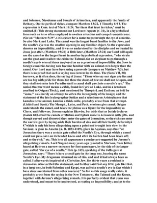 and Solomon, icodemus and Joseph of Arimathea, and apparently the family of
Bethany. On the perils of riches, compare Matthew 13:22, 1 Timothy 6:9 f. The
expression in Com. text of Mark 10:24, 'for them that trust in riches,' must be
omitted.(1) This strong statement our Lord now repeats (v. 34), in a hyperbolical
form such as he so often employed to awaken attention and compel remembrance.
(See on "Matthew 5:39".) It is easier for a camel to go through the eye of a needle.
So also Mark and Luke. The camel was the largest beast familiar to the Jews, and
the needle's eye was the smallest opening in any familiar object. So the expression
denotes an impossibility, and it was so understood by the disciples and so treated by
Jesus just after. (Matthew 19:26) A little later, (Matthew 23:24) our Lord will again
use the camel as the largest beast in another hyperbolical expression, "who strain
out the gnat and swallow the cabin the Talmud, for an elephant to go through a
needle's eye is several times employed as an expression of impossibility, the Jews in
foreign countries having now become familiar with an animal even larger than the
camel. Our Lord may have been using a proverb (compare on Matthew 7:3), but
there is no proof that such a saying was current in his time. The (Sura VII, 88)
borrows, as it often does, the saying of Jesus: "Those who say our signs are lies and
are too big with pride for them, for these the doors of heaven shall not be open, and
they shall not enter into Paradise until a camel shall pass into a needle's eye." The
notion that the word means a cable, found in Cyril on Luke, and in a scholium
ascribed to Origen (Tisch.), and mentioned by Theophyl. and Euthym. as held by
"some," was merely an attempt to soften the incongruity of the image; and the
statement of the late lexicographer Suidas and a scholium on Aristophanes that
kamelos is the animal, kamilos a thick cable, probably arose from that attempt.
(Liddell and Scott.) The Memph., Latin, and Pesh. versions give camel. Origen
understands the camel, and takes the phrase as a figure for the impossible; so
Chrys. and followers. Jerome explains likewise, but adds that as Isaiah declares
(Isaiah 60:6) that the camels of Midian and Ephah come to Jerusalem with gifts, and
though curved and distorted they enter the gates of Jerusalem, so the rich can enter
the narrow gate by laying aside their burden of sins and all their bodily deformityâ
€”which is only his loose allegorizing upon a point not brought into view by the
Saviour. A gloss to Anselm (A. D. 1033-1109), given in Aquinas, says that "at
Jerusalem there was a certain gate called the eedle's Eye, through which a camel
could not pass, save on its bended knees and after its burden had been taken off;
and so the rich," etc. This is to all appearance a conjecture suggested by Jerome's
allegorizing remark. Lord ugent many years ago (quoted in Morison, from Kitto)
heard at Hebron a narrow entrance for foot-passengers, by the side of the larger
gate, called "the eye of a needle." Fish (p. 165), speaking of the Jaffa gate at
Jerusalem, says: "There is here a small gate in the large one, bearing the name
eedle's Eye. My dragoman informed me of this, and said it had always been so
called. I afterwards inquired of a Christian Jew, for thirty years a resident in
Jerusalem, who verified the statement, and farther said that any little gate like that,
in a large one, in both Palestine and Egypt, was called a needle's eye (a fact which I
have since ascertained from other sources)." So far as this usage really exists, it
probably arose from the saying in the ew Testament, the Talmud and the Koran,
together with Jerome's allegorizing remark. It is perfectly evident that Jesus was
understood, and meant to be understood, as stating an impossibility; and as to the
 