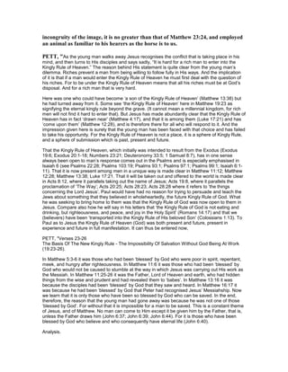incongruity of the image, it is no greater than that of Matthew 23:24, and employed
an animal as familiar to his hearers as the horse is to us.
PETT, "As the young man walks away Jesus recognises the conflict that is taking place in his
mind, and then turns to His disciples and says sadly, “It is hard for a rich man to enter into the
Kingly Rule of Heaven.” The reason behind His statement is quite clear from the young man’s
dilemma. Riches prevent a man from being willing to follow fully in His ways. And the implication
of it is that if a man would enter the Kingly Rule of Heaven he must first deal with the question of
his riches. For to be under the Kingly Rule of Heaven means that all his riches must be at God’s
disposal. And for a rich man that is very hard.
Here was one who could have become ‘a son of the Kingly Rule of Heaven’ (Matthew 13:38) but
he had turned away from it. Some see ‘the Kingly Rule of Heaven’ here in Matthew 19:23 as
signifying the eternal kingly rule beyond the grave. (It cannot mean a millennial kingdom, for rich
men will not find it hard to enter that). But Jesus has made abundantly clear that the Kingly Rule of
Heaven has in fact ‘drawn near’ (Matthew 4:17), and that it is among them (Luke 17:21) and has
‘come upon them’ (Matthew 12:28), and is therefore there for all who will respond to it. And the
impression given here is surely that the young man has been faced with that choice and has failed
to take his opportunity. For the Kingly Rule of Heaven is not a place, it is a sphere of Kingly Rule,
and a sphere of submission which is past, present and future.
That the Kingly Rule of Heaven, which initially was intended to result from the Exodus (Exodus
19:6; Exodus 20:1-18; Numbers 23:21; Deuteronomy 33:5; 1 Samuel 8:7), has in one sense
always been open to man’s response comes out in the Psalms and is especially emphasised in
Isaiah 6 (see Psalms 22:28; Psalms 103:19; Psalms 93:1; Psalms 97:1; Psalms 99:1; Isaiah 6:1-
11). That it is now present among men in a unique way is made clear in Matthew 11:12; Matthew
12:28; Matthew 13:38; Luke 17:21. That it will be taken out and offered to the world is made clear
in Acts 8:12, where it parallels taking out the name of Jesus; Acts 19:8, where it parallels the
proclamation of ‘The Way’; Acts 20:25; Acts 28:23; Acts 28:28 where it refers to ‘the things
concerning the Lord Jesus’. Paul would have had no reason for trying to persuade and teach the
Jews about something that they believed in wholeheartedly, the future Kingly Rule of God. What
he was seeking to bring home to them was that the Kingly Rule of God was now open to them in
Jesus. Compare also how he will say in his letters that ‘the Kingly Rule of God is not eating and
drinking, but righteousness, and peace, and joy in the Holy Spirit’ (Romans 14:17) and that we
(believers) have been ‘transported into the Kingly Rule of His beloved Son’ (Colossians 1:13). To
Paul as to Jesus the Kingly Rule of Heaven (God) was both present and future, present in
experience and future in full manifestation. It can thus be entered now,
PETT, "Verses 23-26
The Basis Of The New Kingly Rule - The Impossibility Of Salvation Without God Being At Work
(19:23-26).
In Matthew 5:3-6 it was those who had been ‘blessed’ by God who were poor in spirit, repentant,
meek, and hungry after righteousness. In Matthew 11:6 it was those who had been ‘blessed’ by
God who would not be caused to stumble at the way in which Jesus was carrying out His work as
the Messiah. In Matthew 11:25-26 it was the Father, Lord of Heaven and earth, who had hidden
things from the wise and prudent and had revealed them to ‘babes’. In Matthew 13:16 it was
because the disciples had been ‘blessed’ by God that they saw and heard. In Matthew 16:17 it
was because he had been ‘blessed’ by God that Peter had recognised Jesus’ Messiahship. Now
we learn that it is only those who have been so blessed by God who can be saved. In the end,
therefore, the reason that the young man had gone away was because he was not one of those
‘blessed by God’. For without that it is impossible for a man to be saved. This is a constant theme
of Jesus, and of Matthew. No man can come to Him except it be given him by the Father, that is,
unless the Father draws him (John 6:37; John 6:39; John 6:44). For it is those who have been
blessed by God who believe and who consequently have eternal life (John 6:40).
Analysis.
 