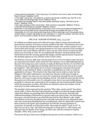 a Jesus said to his disciples, “Truly I say to you, It is hard for a rich man to enter into the Kingly
Rule of Heaven” (Matthew 19:23).
b “And again I say to you, “It is easier for a camel to go through a needle’s eye, than for a rich
man to enter into the Kingly Rule of God” (Matthew 19:24).
c And when the disciples heard it, they were greatly astonished, saying, “Who then can be
saved?” (Matthew 19:25).
b And Jesus looking on them said to them, “With men this is impossible” (Matthew 19:26 a).
a “But with God all things are possible” (Matthew 19:26 b).
Note that in ‘a’ we have described for us how hard it is for a rich man to enter the Kingly Rule of
Heaven and in the parallel we are informed that all things are possible with God. In ‘b’ the
impossibility of a rich man entering the Kingly Rule of God is described, and in the parallel Jesus
confirms that it is indeed impossible for men. Centrally in ‘c’ comes the question ‘who then can be
saved’. And the answer is clearly ‘all whom God chooses to save’.
EBC 23-26, "DANGER OF RICHES. (Mat_19:23-26)
So striking an incident must not be allowed to pass without seizing and pressing the
great lesson it teaches. No lesson was more needful at the time. Covetousness was in the
air; it was already setting its mark on the Hebrew people, who, as they ceased to serve
God in spirit and in truth, were giving themselves over more and more to the worship of
mammon; and, as the Master well knew, there was one of the twelve in whom the fatal
poison was even then at work. We can understand, therefore, the deep feeling which
Christ throws into His warning against this danger, and His special anxiety to guard all
His disciples against an over-estimate of this world’s riches.
We shall not, however, fully enter into the mind of our Lord, if we fail to notice the tone
of compassion and charity which marks His first utterance. He is still thinking kindly of
the poor rich young man, and is anxious to make all allowance for him. It is as if He said,
"See that you do not judge him too harshly; think how hard it is for such as he to enter
the kingdom." This will explain how it is that in repeating the statement He found it
desirable, as recorded by St. Mark, to introduce a qualification in order to render it
applicable to all cases: "How hard is it for them that trust in riches to enter into the
kingdom!" But while softening it in one direction, He puts it still more strongly in
another: "Again I say unto you, it is easier for a camel to go through the eye of a needle
than for a rich man to enter into the kingdom of God." We shall not enter into the trivial
discussion as to the needle’s eye; it is enough to know that it was a proverbial phrase,
probably in common use, expressing in the strongest way the insurmountable obstacle
which the possession of riches, when these are trusted in and so put in place of God,
must prove to their unfortunate owner.
The disciples’ alarm expressed in the question "Who, then, can be saved?" does them
much credit. It shows that they had penetration enough to see that the danger against
which their Master was guarding them did not beset the rich alone; that they had
sufficient knowledge of themselves to perceive that even such as they, who had always
been poor, and who had given up what little they had for their Master’s sake, might
nevertheless not be free enough from the well-nigh universal sin to be themselves quite
safe. One cannot help thinking that the searching look, which St. Mark tells us their Lord
bent on them as He spoke, had something to do with this unusual quickness of
conscience. It reminds us of that later scene, when each one asked, "Lord, is it I?" Is
there any one of us, who, when that all-seeing Eye is fixed upon us, with its pure and
holy gaze into the depths of our being, can fail to ask, with the conscience-stricken
disciples, "Who, then, can be saved?"
The answer He gives does not at all lighten the pressure on the conscience. There is no
 