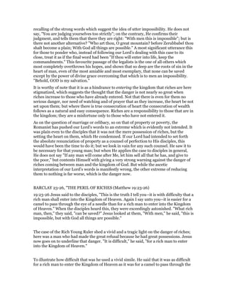 recalling of the strong words which suggest the idea of utter impossibility. He does not
say, "You are judging yourselves too strictly"; on the contrary, He confirms their
judgment, and tells them that there they are right: "With men this is impossible"; but is
there not another alternative? "Who art thou, O great mountain? before Zerubbabel thou
shalt become a plain; With God all things are possible." A most significant utterance this
for those to ponder who, instead of following our Lord’s dealing with this case to its
close, treat it as if the final word had been "If thou will enter into life, keep the
commandments." This favourite passage of the legalists is the one of all others which
most completely overthrows his hopes, and shows that so deep are the roots of sin in the
heart of man, even of the most amiable and most exemplary, that none can be saved
except by the power of divine grace overcoming that which is to men an impossibility.
"Behold, GOD is my salvation."
It is worthy of note that it is as a hindrance to entering the kingdom that riches are here
stigmatized, which suggests the thought that the danger is not nearly so great when
riches increase to those who have already entered. Not that there is even for them no
serious danger, nor need of watching and of prayer that as they increase, the heart be not
set upon them; but where there is true consecration of heart the consecration of wealth
follows as a natural and easy consequence. Riches are a responsibility to those that are in
the kingdom; they are a misfortune only to those who have not entered it.
As on the question of marriage or celibacy, so on that of property or poverty, the
Romanist has pushed our Lord’s words to an extreme which is evidently not intended. It
was plain even to the disciples that it was not the mere possession of riches, but the
setting the heart on them, which He condemned. If our Lord had intended to set forth
the absolute renunciation of property as a counsel of perfection to His disciples, this
would have been the time to do it; but we look in vain for any such counsel. He saw it to
be necessary for that young man; but when He applies the case to disciples in general,
He does not say "If any man will come after Me, let him sell all that he has, and give to
the poor," but contents Himself with giving a very strong warning against the danger of
riches coming between man and the kingdom of God. But while the ascetic
interpretation of our Lord’s words is manifestly wrong, the other extreme of reducing
them to nothing is far worse, which is the danger now.
BARCLAY 23-26, "THE PERIL OF RICHES (Matthew 19:23-26)
19:23-26 Jesus said to the disciples, "This is the truth I tell you--it is with difficulty that a
rich man shall enter into the Kingdom of Heaven. Again I say unto you--it is easier for a
camel to pass through the eye of a needle than for a rich man to enter into the Kingdom
of Heaven." When the disciples heard this, they were exceedingly astonished. "What rich
man, then," they said, "can be saved?" Jesus looked at them, "With men," he said, "this is
impossible, but with God all things are possible."
The case of the Rich Young Ruler shed a vivid and a tragic light on the danger of riches;
here was a man who had made the great refusal because he had great possessions. Jesus
now goes on to underline that danger. "It is difficult," he said, "for a rich man to enter
into the Kingdom of Heaven."
To illustrate how difficult that was he used a vivid simile. He said that it was as difficult
for a rich man to enter the Kingdom of Heaven as it was for a camel to pass through the
 