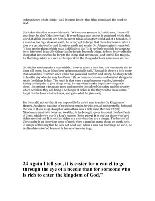 independence which thinks--until it learns better--that it has eliminated the need for
God.
(ii) Riches shackle a man to this earth. "Where your treasure is," said Jesus, "there will
your heart be also" (Matthew 6:21). If everything a man desires is contained within this
world, if all his interests are here, he never thinks of another world and of a hereafter. If
a man has too big a stake on earth, he is very apt to forget that there is a heaven. After a
tour of a certain wealthy and luxurious castle and estate, Dr. Johnson grimly remarked:
"These are the things which make it difficult to die." It is perfectly possible for a man to
be so interested in earthly things that he forgets heavenly things, to be so involved in the
things that are seen that he forgets the things that are unseen--and therein lies tragedy,
for the things which are seen are temporal but the things which are unseen are eternal.
(iii) Riches tend to make a man selfish. However much a man has, it is human for him to
want still more, for, as it has been epigrammatically said, "Enough is always a little more
than a man has." Further, once a man has possessed comfort and luxury, he always tends
to fear the day when he may lose them. Life becomes a strenuous and worried struggle to
retain the things he has. The result is that when a man becomes wealthy, instead of
having the impulse to give things away, he very often has the impulse to cling on to
them. His instinct is to amass more and more for the sake of the safety and the security
which he thinks they will bring. The danger of riches is that they tend to make a man
forget that he loses what he keeps, and gains what he gives away.
But Jesus did not say that it was impossible for a rich man to enter the Kingdom of
Heaven. Zacchaeus was one of the richest men in Jericho, yet, all unexpectedly, he found
the way in (Luke 19:9). Joseph of Arimathaea was a rich man (Matthew 27:57);
Nicodemus must have been very wealthy, for he brought spices to anoint the dead body
of Jesus, which were worth a king's ransom (John 19:39). It is not that those who have
riches are shut out. It is not that riches are a sin--but they are a danger. The basis of all
Christianity is an imperious sense of need; when a man has many things on earth, he is
in danger of thinking that he does not need God; when a man has few things on earth, he
is often driven to God because he has nowhere else to go.
24 Again I tell you, it is easier for a camel to go
through the eye of a needle than for someone who
is rich to enter the kingdom of God.”
 