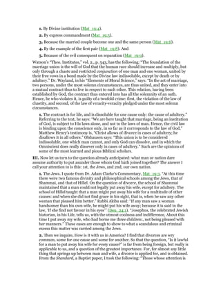 1. By Divine institution (Mat_19:4).
2. By express commandment (Mat_19:5).
3. Because the married couple become one and the same person (Mat_19:6).
4. By the example of the first pair (Mat_19:8). And
5. Because of the evil consequent on separation (Mat_19:9).
Watson’s “Theo. Institutes,” vol. 2., p. 543, has the following: “The foundation of the
marriage union is the will of God that the human race should increase and multiply, but
only through a chaste and restricted conjunction of one man and one woman, united by
their free vows in a bond made by the Divine law indissoluble, except by death or by
adultery.” Dr. Wayland, in his “Elements of Moral Science,” says: “In the act of marriage,
two persons, under the most solemn circumstances, are thus united, and they enter into
a mutual contract thus to live in respect to each other. This relation, having been
established by God, the contract thus entered into has all the solemnity of an oath.
Hence, he who violates it, is guilty of a twofold crime: first, the violation of the law of
chastity, and second, of the law of veracity-veracity pledged under the most solemn
circumstances.
1. The contract is for life, and is dissoluble for one cause only: the cause of adultery.”
Referring to the text, he says: “We are here taught that marriage, being an institution
of God, is subject to His laws alone, and not to the laws of man. Hence, the civil law
is binding upon the conscience only, in so far as it corresponds to the law of God.”
Matthew Henry’s testimony is, “Christ allows of divorce in cases of adultery; he
disallows it in all others.” Olshausen says: “This union is to be considered
indissoluble, one which man cannot, and only God can dissolve, and in which the
Omniscient does really dissever only in cases of adultery.” Such are the opinions of
some of the most learned and pious Biblical scholars.
III. Now let us turn to the question already anticipated: what man or nation dare
assume authority to put asunder those whom God hath joined together? The answer I
call your attention to is this: 1st, the Jews, and 2nd, our own nation.
1. The Jews. I quote from Dr. Adam Clarke’s Commentary, Mat_19:3. “At this time
there were two famous divinity and philosophical schools among the Jews, that of
Shammai, and that of Hillel. On the question of divorce, the school of Shammai
maintained that a man could not legally put away his wife, except for adultery. The
school of Hillel taught that a man might put away his wife for a multitude of other
causes: and when she did not find grace in his sight, that is, when he saw any other
woman that pleased him better.” Rabbi Akiba said: “If any man saw a woman
handsomer than his own wife, he might put his wife away; because it is said in the
law, ‘If she find not favour in his eyes’” (Deu_24:1). “Josephus, the celebrated Jewish
historian, in his Life, tells us, with the utmost coolness and indifference, About this
time I put away my wife, who had borne me three children:, not being pleased with
her manners.” These eases are enough to show to what a scandalous and criminal
excess this matter was carried among the Jews.
2. Then we inquire, How is it with us in America? I find that divorces are wry
common, some for one cause and some for another. So that the question, “Is it lawful
for a man to put away his wife for every cause?” is far from being foreign, but really is
applicable to us, and a question of the greatest importance. For, for almost any little
thing that springs up between man and wife, a divorce is applied for, and is obtained.
From the Standard, a Baptist paper, I took the following: “Those whose attention is
 
