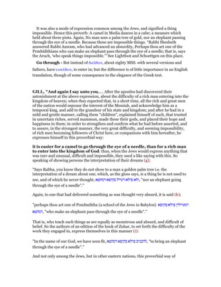 It was also a mode of expression common among the Jews, and signified a thing
impossible. Hence this proverb: A camel in Media dances in a cabe; a measure which
held about three pints. Again, No man sees a palm tree of gold, nor an elephant passing
through the eye of a needle. Because these are impossible things. “Rabbi Shesheth
answered Rabbi Amram, who had advanced an absurdity, Perhaps thou art one of the
Pembidithians who can make an elephant pass through the eye of a needle; that is, says
the Aruch, ‘who speak things impossible.’” See Lightfoot and Schoettgen on this place.
Go through - But instead of διελθειν, about eighty MSS. with several versions and
fathers, have εισελθειν, to enter in; but the difference is of little importance in an English
translation, though of some consequence to the elegance of the Greek text.
GILL, "And again I say unto you,.... After the apostles had discovered their
astonishment at the above expression, about the difficulty of a rich man entering into the
kingdom of heaven; when they expected that, in a short time, all the rich and great men
of the nation would espouse the interest of the Messiah, and acknowledge him as a
temporal king, and add to the grandeur of his state and kingdom; and after he had in a
mild and gentle manner, calling them "children", explained himself of such, that trusted
in uncertain riches, served mammon, made these their gods, and placed their hope and
happiness in them; in order to strengthen and confirm what he had before asserted, and
to assure, in the strongest manner, the very great difficulty, and seeming impossibility,
of rich men becoming followers of Christ here, or companions with him hereafter, he
expresses himself in this proverbial way:
it is easier for a camel to go through the eye of a needle, than for a rich man
to enter into the kingdom of God: thus, when the Jews would express anything that
was rare and unusual, difficult and impossible, they used a like saying with this. So
speaking of showing persons the interpretation of their dreams (g);
"Says Rabba, you know they do not show to a man a golden palm tree i.e. the
interpretation of a dream about one, which, as the gloss says, is a thing he is not used to
see, and of which he never thought, ‫דמחטא‬ ‫בקופא‬ ‫דעייל‬ ‫פילא‬ ‫,ולא‬ "nor an elephant going
through the eye of a needle".''
Again, to one that had delivered something as was thought very absurd, it is said (h);
"perhaps thou art one of Pombeditha (a school of the Jews in Babylon) ‫בקופא‬ ‫פילא‬ ‫דמעיילין‬
‫,דמחטא‬ "who make an elephant pass through the eye of a needle".''
That is, who teach such things as are equally as monstrous and absurd, and difficult of
belief. So the authors of an edition of the book of Zohar, to set forth the difficulty of the
work they engaged in, express themselves in this manner (i):
"In the name of our God, we have seen fit, ‫דמחטא‬ ‫בקופא‬ ‫פילא‬ ‫,להכניס‬ "to bring an elephant
through the eye of a needle".''
And not only among the Jews, but in other eastern nations, this proverbial way of
 