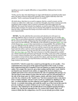 speaking was used, to signify difficulties or impossibilities. Mahomet has it in his
Alcoran (k);
"Verily, says he, they who shall charge our signs with falsehood, and shall proudly reject
them, the gates of heaven shall not be opened to them, neither shall they enter into
paradise, "until a camel pass through the eye of a needle".''
All which show, that there is no need to suppose, that by a camel is meant, not the
creature so called, but a cable rope, as some have thought; since these common proverbs
manifestly make it appear, that a creature is intended, and which aggravates the
difficulty: the reason why instead of an elephant, as used in most of the above sayings,
Christ makes mention of a camel, may be, because that might be more known in Judea,
than the other; and because the hump on its back would serve to make the thing still
more impracticable.
HE RY, "[2.] He saith that the conversion and salvation of a rich man is so
extremely difficult, that it is easier for a camel to go through the eye of a needle, Mat_
19:24. This is a proverbial expression, denoting a difficulty altogether unconquerable by
the art and power of man; nothing less than the almighty grace of God will enable a rich
man to get over this difficulty. The difficulty of the salvation of apostates (Heb_6:4), and
of old sinners (Jer_13:23), is thus represented as an impossibility. The salvation of any
is so very difficult (even the righteous scarcely are saved), that, where there is a peculiar
difficulty, it is fitly set forth thus. It is very rare for a man to be rich, and not to set his
heart upon his riches; and it is utterly impossible for a man that sets his heart upon his
riches, to get to heaven; for if any man love the world, the love of the Father is not in
him, 1Jo_2:15; Jam_4:4. First, The way to heaven is very fitly compared to a needle's
eye, which is hard to hit and hard to get through. Secondly, A rich man is fitly compared
to a camel, a beast of burthen, for he has riches, as a camel has his load, he carries it, but
it is another's, he has it from others, spends it for others, and must shortly leave it to
others; it is a burthen, for men load themselves with thick clay, Hab_2:6. A camel is a
large creature, but unwieldy.
ELLICOTT, "(24) It is easier for a camel to go through the eye of a needle.—Two
explanations have been given of the apparent hyperbole of the words. (1.) It has
been conjectured that the Evangelists wrote not κάµηλος (a camel), but κάµιλος (a
cable). ot a single MS., however, gives that reading, and the latter word, which is
not found in any classical Greek author, is supposed by the best scholars (e.g.,
Liddell and Scott) to have been invented for the sake of explaining this passage. (2.)
The fact that in some modern Syrian cities the narrow gate for foot-passengers, at
the side of the larger gate, by which wagons, camels, and other beasts of burden
enter the city, is known as the “needle’s eye,” has been assumed to have come down
from a remote antiquity, and our Lord’s words are explained as alluding to it. The
fact—to which attention was first called in Lord ugent’s Lands, Classical and
Sacred—is certainly interesting, and could the earlier use of the term in this sense be
proved, would give a certain vividness to our Lord’s imagery. It is not, however,
necessary. The Talmud gives the parallel phrase of an elephant passing through a
needle’s eye. The Koran reproduces the very words of the Gospel. There is no
reason to think that the comparison, even if it was not already proverbial, would
 