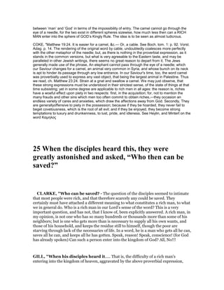 between ‘man’ and ‘God’ in terms of the impossibility of entry. The camel cannot go through the
eye of a needle, for the two exist in different spheres sizewise, how much less then can a RICH
MAN enter into the sphere of GOD’s Kingly Rule. The idea is to be seen as almost ludicrous.
COKE, "Matthew 19:24. It is easier for a camel, &c.— Or, a cable. See Boch. tom. 1: p. 92. Vorst.
Adag. p. 14. The rendering of the original word by cable, undoubtedly coalesces more perfectly
with the other metaphor of the needle; but, as there is nothing in the proverbial expression, as it
stands in the common versions, but what is very agreeable to the Eastern taste, and may be
paralleled in other Jewish writings, there seems no great reason to depart from it. The Jews
generally made use of the phrase, An elephant cannot pass through the eye of a needle; which
our Saviour changes for a camel, an animal very common in Syria, and whose bunch on its neck
is apt to hinder its passage through any low entrance. In our Saviour's time, too, the word camel
was proverbially used to express any vast object, that being the largest animal in Palestine. Thus
we read, ch. Matthew 23:24. Strain at a gnat and swallow a camel. We may just observe, that
these strong expressions must be understood in their strictest sense, of the state of things at that
time subsisting; yet in some degree are applicable to rich men in all ages: the reason is, riches
have a woeful effect upon piety in two respects: first, in the acquisition; for, not to mention the
many frauds and other sins which men too often commit to obtain riches,—they occasion an
endless variety of cares and anxieties, which draw the affections away from God. Secondly, They
are generallyoffensive to piety in the possession; because if they be hoarded, they never fail to
beget covetousness, which is the root of all evil; and if they be enjoyed, they become strong
temptations to luxury and drunkenness, to lust, pride, and idleness. See Heylin, and Mintert on the
word Καµηλος
25 When the disciples heard this, they were
greatly astonished and asked, “Who then can be
saved?”
CLARKE, "Who can be saved? - The question of the disciples seemed to intimate
that most people were rich, and that therefore scarcely any could be saved. They
certainly must have attached a different meaning to what constitutes a rich man, to what
we in general do. Who is a rich man in our Lord’s sense of the word? This is a very
important question, and has not, that I know of, been explicitly answered. A rich man, in
my opinion, is not one who has so many hundreds or thousands more than some of his
neighbors; but is one who gets more than is necessary to supply all his own wants, and
those of his household, and keeps the residue still to himself, though the poor are
starving through lack of the necessaries of life. In a word, he is a man who gets all he can,
saves all he can, and keeps all he has gotten. Speak, reason! Speak, conscience! (for God
has already spoken) Can such a person enter into the kingdom of God? All, No!!!
GILL, "When his disciples heard it..... That is, the difficulty of a rich man's
entering into the kingdom of heaven, aggravated by the above proverbial expression,
 
