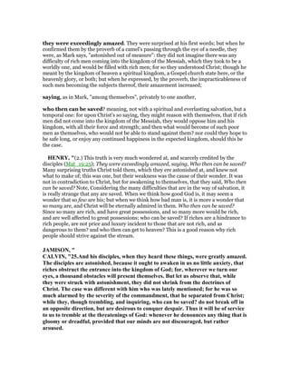 they were exceedingly amazed. They were surprised at his first words; but when he
confirmed them by the proverb of a camel's passing through the eye of a needle, they
were, as Mark says, "astonished out of measure": they did not imagine there was any
difficulty of rich men coming into the kingdom of the Messiah, which they took to be a
worldly one, and would be filled with rich men; for so they understood Christ; though he
meant by the kingdom of heaven a spiritual kingdom, a Gospel church state here, or the
heavenly glory, or both; but when he expressed, by the proverb, the impracticableness of
such men becoming the subjects thereof, their amazement increased;
saying, as in Mark, "among themselves", privately to one another,
who then can be saved? meaning, not with a spiritual and everlasting salvation, but a
temporal one: for upon Christ's so saying, they might reason with themselves, that if rich
men did not come into the kingdom of the Messiah, they would oppose him and his
kingdom, with all their force and strength; and then what would become of such poor
men as themselves, who would not be able to stand against them? nor could they hope to
be safe long, or enjoy any continued happiness in the expected kingdom, should this be
the case.
HE RY, "(2.) This truth is very much wondered at, and scarcely credited by the
disciples (Mat_19:25); They were exceedingly amazed, saying, Who then can be saved?
Many surprising truths Christ told them, which they ere astonished at, and knew not
what to make of; this was one, but their weakness was the cause of their wonder. It was
not in contradiction to Christ, but for awakening to themselves, that they said, Who then
can be saved? Note, Considering the many difficulties that are in the way of salvation, it
is really strange that any are saved. When we think how good God is, it may seem a
wonder that so few are his; but when we think how bad man is, it is more a wonder that
so many are, and Christ will be eternally admired in them. Who then can be saved?
Since so many are rich, and have great possessions, and so many more would be rich,
and are well affected to great possessions; who can be saved? If riches are a hindrance to
rich people, are not price and luxury incident to those that are not rich, and as
dangerous to them? and who then can get to heaven? This is a good reason why rich
people should strive against the stream.
JAMISO , "
CALVI , "25.And his disciples, when they heard these things, were greatly amazed.
The disciples are astonished, because it ought to awaken in us no little anxiety, that
riches obstruct the entrance into the kingdom of God; for, wherever we turn our
eyes, a thousand obstacles will present themselves. But let us observe that, while
they were struck with astonishment, they did not shrink from the doctrines of
Christ. The case was different with him who was lately mentioned; for he was so
much alarmed by the severity of the commandment, that he separated from Christ;
while they, though trembling, and inquiring, who can be saved? do not break off in
an opposite direction, but are desirous to conquer despair. Thus it will be of service
to us to tremble at the threatenings of God: whenever he denounces any thing that is
gloomy or dreadful, provided that our minds are not discouraged, but rather
aroused.
 