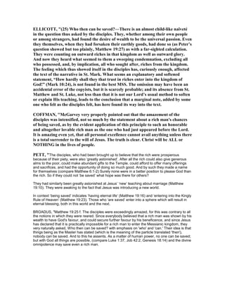 ELLICOTT, "(25) Who then can be saved?—There is an almost child-like naïveté
in the question thus asked by the disciples. They, whether among their own people
or among strangers, had found the desire of wealth to be the universal passion. Even
they themselves, when they had forsaken their earthly goods, had done so (as Peter’s
question showed but too plainly, Matthew 19:27) as with a far-sighted calculation.
They were counting on outward riches in that kingdom as well as outward glory.
And now they heard what seemed to them a sweeping condemnation, excluding all
who possessed, and, by implication, all who sought after, riches from the kingdom.
The feeling which thus showed itself in the disciples has, curiously enough, affected
the text of the narrative in St. Mark. What seems an explanatory and softened
statement, “How hardly shall they that trust in riches enter into the kingdom of
God!” (Mark 10:24), is not found in the best MSS. The omission may have been an
accidental error of the copyists, but it is scarcely probable; and its absence from St.
Matthew and St. Luke, not less than that it is not our Lord’s usual method to soften
or explain His teaching, leads to the conclusion that a marginal note, added by some
one who felt as the disciples felt, has here found its way into the text.
COFFMA , "McGarvey very properly pointed out that the amazement of the
disciples was intensified, not so much by the statement about a rich man's chances
of being saved, as by the evident application of this principle to such an honorable
and altogether lovable rich man as the one who had just appeared before the Lord.
It is amazing even yet, that all personal excellence cannot avail anything unless there
is a total surrender to the will of Jesus. The truth is clear. Christ will be ALL or
OTHI G in the lives of people.
PETT, "The disciples, who had been brought up to believe that the rich were prosperous
because of their piety, were also ‘greatly astonished’. After all the rich could also give generous
alms to the poor, could make abundant gifts to the Temple, could afford to offer many offerings
and sacrifices, and had the opportunity of doing so much good. And by such they made a name
for themselves (compare Matthew 6:1-2) Surely none were in a better position to please God than
the rich. So if they could not ‘be saved’ what hope was there for others?
They had similarly been greatly astonished at Jesus’ ‘new’ teaching about marriage (Matthew
19:10). They were awaking to the fact that Jesus was introducing a new world.
In context ‘being saved’ indicates ‘having eternal life’ (Matthew 19:16) and ‘entering into the Kingly
Rule of Heaven’ (Matthew 19:23). Those who ‘are saved’ enter into a sphere which will result in
eternal blessing, both in this world and the next.
BROADUS, "Matthew 19:25 f. The disciples were exceedingly amazed, for this was contrary to all
the notions in which they were reared. Since everybody believed that a rich man was shown by his
wealth to have God's favour, and could secure further favour by his beneficence, and since Jesus
has declared that it is practically impossible for a rich man to enter the Messianic kingdom, they
very naturally asked, Who then can be saved? with emphasis on 'who' and 'can.' Their idea is that
things being as the Master has stated (which is the meaning of the particle translated 'then'),
nobody can be saved. And to this he assents. As a matter of human power, no one can be saved;
but with God all things are possible, (compare Luke 1:37, Job 42:2, Genesis 18:14) and the divine
omnipotence may save even a rich man.
 
